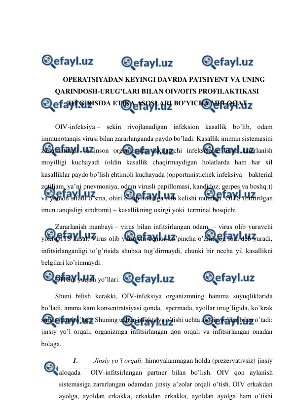  
 
 
 
 
 
OPERATSIYADAN KEYINGI DAVRDA PATSIYENT VA UNING 
QARINDOSH-URUG’LARI BILAN OIV/OITS PROFILAKTIKASI 
TO’G’RISIDA ETIKA ASOSLARI BO’YICHA MULOQAT 
 
OIV-infeksiya – sekin rivojlanadigan infeksion kasallik bo’lib, odam 
immunotanqis virusi bilan zararlanganda paydo bo’ladi. Kasallik immun sistemasini 
zararlantiradi va inson organizmida ikkilamchi infeksiyalar bilan zararlanish 
moyilligi kuchayadi (oldin kasallik chaqirmaydigan holatlarda ham har xil 
kasalliklar paydo bo’lish ehtimoli kuchayada (opportunistichek infeksiya – bakterial 
zotiljam, ya’ni pnevmoniya, odam virusli papillomasi, kandidoz, gerpes va boshq.)) 
va yomon sifatli o’sma, ohiri o’lim holatiga olib kelishi mumkin. OITS (orttirilgan 
imun tanqisligi sindromi) – kasallikning oxirgi yoki  terminal bosqichi. 
Zararlanish manbayi – virus bilan infitsirlangan odam, – virus olib yuruvchi 
yoki OITS kasal. Virus olib yuruvchi bemor ko’pincha o’zini sog’lom deb yuradi, 
infitsirlanganligi to’g’risida shubxa tug’dirmaydi, chunki bir necha yil kasallikni 
belgilari ko’rinmaydi.  
OITSni yuqish yo’llari: 
Shuni bilish kerakki, OIV-infeksiya organizmning hamma suyuqliklarida 
bo’ladi, amma kam konsentratsiyasi qonda,  spermada, ayollar urug’ligida, ko’krak 
sutida ham bo’ladi. Shuning uchun infektsiya o’tishi uchta asosiy yo’llar bilan o’tadi: 
jinsiy yo’l orqali, organizmga infitsirlangan qon orqali va infitsirlangan onadan 
bolaga. 
1. 
Jinsiy yo’l orqali: himoyalanmagan holda (prezervativsiz) jinsiy 
aloqada  OIV-infitsirlangan partner bilan bo’lish. OIV qon aylanish 
sistemasiga zararlangan odamdan jinsiy a’zolar orqali o’tish. OIV erkakdan 
ayolga, ayoldan erkakka, erkakdan erkakka, ayoldan ayolga ham o’tishi 
