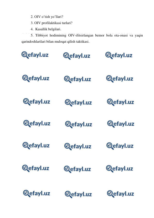  
 
 2. OIV o’tish yo’llari? 
 3. OIV profilaktikasi turlari? 
 4.  Kasallik belgilari. 
 5. Tibbiyot hodimining OIV-ifitsirlangan bemor bola ota-onasi va yaqin 
qarindoshlarilari bilan muloqat qilish taktikasi. 
 
