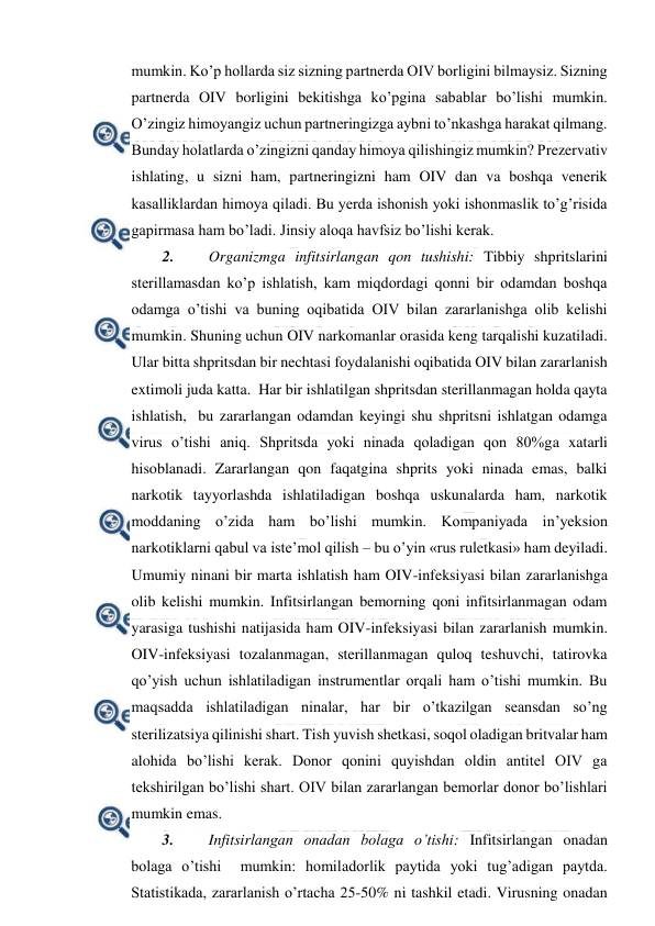  
 
mumkin. Ko’p hollarda siz sizning partnerda OIV borligini bilmaysiz. Sizning 
partnerda OIV borligini bekitishga ko’pgina sabablar bo’lishi mumkin. 
O’zingiz himoyangiz uchun partneringizga aybni to’nkashga harakat qilmang. 
Bunday holatlarda o’zingizni qanday himoya qilishingiz mumkin? Prezervativ 
ishlating, u sizni ham, partneringizni ham OIV dan va boshqa venerik 
kasalliklardan himoya qiladi. Bu yerda ishonish yoki ishonmaslik to’g’risida 
gapirmasa ham bo’ladi. Jinsiy aloqa havfsiz bo’lishi kerak.  
2. 
Organizmga infitsirlangan qon tushishi: Tibbiy shpritslarini 
sterillamasdan ko’p ishlatish, kam miqdordagi qonni bir odamdan boshqa 
odamga o’tishi va buning oqibatida OIV bilan zararlanishga olib kelishi 
mumkin. Shuning uchun OIV narkomanlar orasida keng tarqalishi kuzatiladi. 
Ular bitta shpritsdan bir nechtasi foydalanishi oqibatida OIV bilan zararlanish 
extimoli juda katta.  Har bir ishlatilgan shpritsdan sterillanmagan holda qayta 
ishlatish,  bu zararlangan odamdan keyingi shu shpritsni ishlatgan odamga 
virus o’tishi aniq. Shpritsda yoki ninada qoladigan qon 80%ga xatarli 
hisoblanadi. Zararlangan qon faqatgina shprits yoki ninada emas, balki   
narkotik tayyorlashda ishlatiladigan boshqa uskunalarda ham, narkotik 
moddaning o’zida ham bo’lishi mumkin. Kompaniyada in’yeksion 
narkotiklarni qabul va iste’mol qilish – bu o’yin «rus ruletkasi» ham deyiladi. 
Umumiy ninani bir marta ishlatish ham OIV-infeksiyasi bilan zararlanishga 
olib kelishi mumkin. Infitsirlangan bemorning qoni infitsirlanmagan odam 
yarasiga tushishi natijasida ham OIV-infeksiyasi bilan zararlanish mumkin.   
OIV-infeksiyasi tozalanmagan, sterillanmagan quloq teshuvchi, tatirovka 
qo’yish uchun ishlatiladigan instrumentlar orqali ham o’tishi mumkin. Bu 
maqsadda ishlatiladigan ninalar, har bir o’tkazilgan seansdan so’ng 
sterilizatsiya qilinishi shart. Tish yuvish shetkasi, soqol oladigan britvalar ham 
alohida bo’lishi kerak. Donor qonini quyishdan oldin antitel OIV ga 
tekshirilgan bo’lishi shart. OIV bilan zararlangan bemorlar donor bo’lishlari 
mumkin emas. 
3. 
Infitsirlangan onadan bolaga o’tishi: Infitsirlangan onadan 
bolaga o’tishi  mumkin: homiladorlik paytida yoki tug’adigan paytda. 
Statistikada, zararlanish o’rtacha 25-50% ni tashkil etadi. Virusning onadan 
