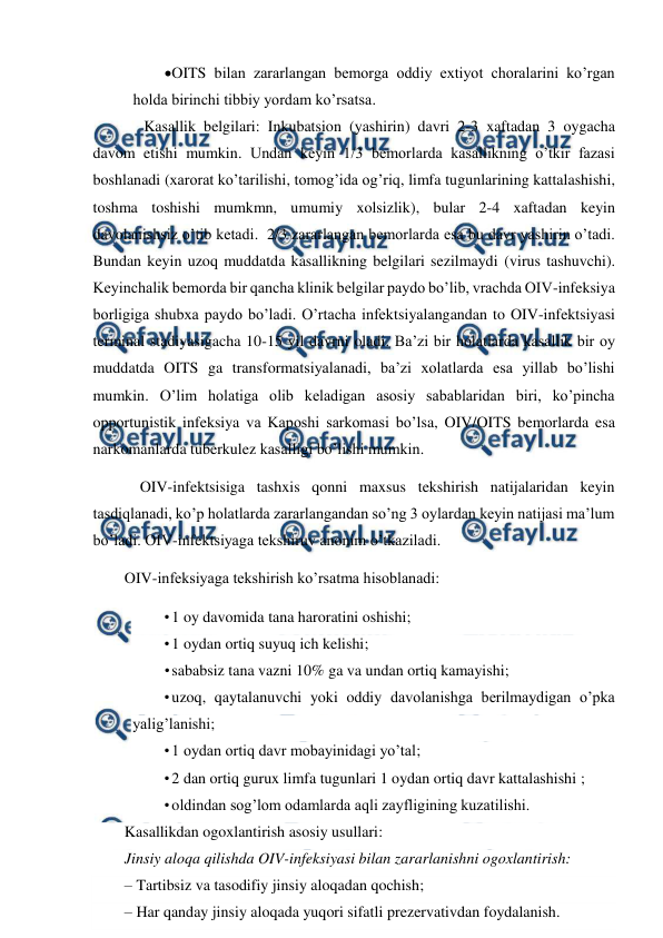  
 
OITS bilan zararlangan bemorga oddiy extiyot choralarini ko’rgan 
holda birinchi tibbiy yordam ko’rsatsa. 
     Kasallik belgilari: Inkubatsion (yashirin) davri 2-3 xaftadan 3 oygacha 
davom etishi mumkin. Undan keyin 1/3 bemorlarda kasallikning o’tkir fazasi 
boshlanadi (xarorat ko’tarilishi, tomog’ida og’riq, limfa tugunlarining kattalashishi, 
toshma toshishi mumkmn, umumiy xolsizlik), bular 2-4 xaftadan keyin 
davolanishsiz o’tib ketadi.  2/3 zararlangan bemorlarda esa bu davr yashirin o’tadi. 
Bundan keyin uzoq muddatda kasallikning belgilari sezilmaydi (virus tashuvchi). 
Keyinchalik bemorda bir qancha klinik belgilar paydo bo’lib, vrachda OIV-infeksiya 
borligiga shubxa paydo bo’ladi. O’rtacha infektsiyalangandan to OIV-infektsiyasi 
terminal stadiyasigacha 10-15 yil davrni oladi. Ba’zi bir holatlarda kasallik bir oy 
muddatda OITS ga transformatsiyalanadi, ba’zi xolatlarda esa yillab bo’lishi 
mumkin. O’lim holatiga olib keladigan asosiy sabablaridan biri, ko’pincha 
opportunistik infeksiya va Kaposhi sarkomasi bo’lsa, OIV/OITS bemorlarda esa  
narkomanlarda tuberkulez kasalligi bo’lishi mumkin. 
    OIV-infektsisiga tashxis qonni maxsus tekshirish natijalaridan keyin 
tasdiqlanadi, ko’p holatlarda zararlangandan so’ng 3 oylardan keyin natijasi ma’lum 
bo’ladi. OIV-infektsiyaga tekshiruv anonim o’tkaziladi.   
OIV-infeksiyaga tekshirish ko’rsatma hisoblanadi: 
• 1 oy davomida tana haroratini oshishi; 
• 1 oydan ortiq suyuq ich kelishi; 
• 
sababsiz tana vazni 10% ga va undan ortiq kamayishi; 
• uzoq, qaytalanuvchi yoki oddiy davolanishga berilmaydigan o’pka 
yalig’lanishi; 
• 1 oydan ortiq davr mobayinidagi yo’tal; 
• 2 dan ortiq gurux limfa tugunlari 1 oydan ortiq davr kattalashishi ; 
• oldindan sog’lom odamlarda aqli zayfligining kuzatilishi. 
Kasallikdan ogoxlantirish asosiy usullari:  
Jinsiy aloqa qilishda OIV-infeksiyasi bilan zararlanishni ogoxlantirish: 
– Tartibsiz va tasodifiy jinsiy aloqadan qochish; 
– Har qanday jinsiy aloqada yuqori sifatli prezervativdan foydalanish.  
