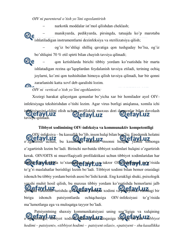  
 
OIV ni parenteral o’tish yo’lini ogoxlantirish 
 
narkotik moddalar ist’mol qilishdan cheklash; 
 
manikyurda, pedikyurda, pirsingda, tatuajda ko’p marotaba 
ishlatiladigan instrumentlarni dezinfeksiya va sterilizatsiya qilish; 
 
og’iz bo’shliqi shilliq qavatiga qon tushguday bo’lsa, og’iz 
bo’shliqini 70 % etil spirti bilan chayish tavsiya qilinadi; 
 
qon ketishlarda birichi tibbiy yordam ko’rsatishda bir marta 
ishlatadigan rezina qo’lqoplardan foydalanish tavsiya etiladi, terining ochiq 
joylarni, ko’zni qon tushishidan himoya qilish tavsiya qilinadi, har bir qonni 
zararlanishi katta xovf deb qaralishi lozim.    
OIV ni  vertical o’tish yo’lini ogohlantiris: 
Xozirgi harakat qilayotgan qonunlar bo’yicha xar bir homilador ayol OIV-
infektsiyaga tekshirishdan o’tishi lozim. Agar virus borligi aniqlansa, xomila ichi 
infektsiyasini oldini olish uchun profilaktik maxsus dori darmonlar bilan davolash 
tavsiya qilinadi.  
Tibbyot xodimining OIV-infeksiya va kommunaktiv kompetentligi 
OIV-infeksiya – bu kassallik bo’lib, inson hulqi bilan bog’liq. Epedemik holatni 
o’zgartirish uchun, bu kasallikka nisbatan insonni hulqini yaxshi tomonga 
o’zgartirish lozim bo’ladi. Birinchi navbatda tibbiyot xodimlari hulqini o’zgartirish 
kerak. OIV/OITS ni muavffaqiyatli profilaktikasi uchun tibbiyot xodimlaridan har 
kunlik kun tartibida to’xtamasdan, takror va takror OIV-infeksiyasi to’g’risida 
to’g’ri maslahatlar berishligi lozim bo’ladi. Tibbiyot xodimi bilan bemor orasidagi 
ishonch bu tibbiy yordam berish asosi bo’lishi kerak. Eng kerakligi shuki, psixologik 
yaxshi muhit hosil qilish, bu maxsus tibbiy yordam ko’rsatishda bemorlarni jalb 
qilishda va ushlab turishda qo’l keladi. Tibbiyot xodimi va patsiyent o’rtasidagi bir 
biriga 
ishonch 
patsiyentlarda 
ochiqchasiga 
OIV-infeksiyasi 
to’g’risida 
ma’lumotlarga ega va muloqatga tayyor bo’ladi.    
 Patsiyentning shaxsiy kommunikatsiyasi uning sog’ligiga va xulqining 
o’zgartirishga, tibbiyot xodimi bilan o’zaro aloqasiga bog’liq bo’ladi «tibbiyot 
hodimi – patsiyent», «tibbiyot hodimi –  patsiyent oilasi», «patsiyent – shu kasallikka 
