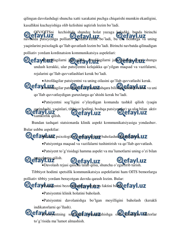  
 
qilingan davolashdagi shuncha xatti xarakatni puchga chiqarishi mumkin ekanligini, 
kasallikni kuchayishiga olib kelishini uqtirish lozim bo’ladi. 
 OIV/OITSni  kechishida shunday holat yuzaga keladiki, bunda birinchi 
navbatda patsiyentga polliativ yordam kerak bo’ladi, bu esa bemorga va uning 
yaqinlarini psixolagik qo’llab quvatlash lozim bo’ladi. Birinchi navbatda qilinadigan 
polliativ yordam kordinatsion kommunikatsiya aspektlari: 
Atrofdagilarni jalb qilish. Atrofdagilarni jalb qilishda ularni shunga 
undash kerakki, ular patsiyentni kelajakka qo’yilgan maqsad va vazifalarni, 
rejalarini qo’llab quvvatlashlari kerak bo’ladi. 
Atrofdagilar patsiyentni va uning oilasini qo’llab quvvatlashi kerak. 
Atrofdagilar patsiyent o’z-o’zini boshqara bilishga undashi kerak va uni 
qo’llab quvvatlaydigan guruxlarga qo’shishi kerak bo’ladi.  
Patsiyentni sog’ligini o’ylaydigan komanda tashkil qilish (yaqin 
qarindoshi, yaqinlari, tibbiyot hodimi, boshqa patsiyentlar) va ular bilan  aktiv 
xamkorlik qilish. 
Bundan tashqari statsionarda klinik aspekt kommunikatsiyasiga yondashuv.  
Bular ushbu aspektlar: 
Klinik, psixologik va sotsial holatni baholashni kuchaytirish. 
Patsiyentga maqsad va vazifalarni tushintirish va qo’llab quvvatlash. 
Patsiyent to’g’risidagi hamma aspekt va ma’lumotlarni uning o’zi bilan 
muxokama qilish.  
Davolash rejasi qancha talab qilsa, shuncha o’zgartirib turish.  
Tibbiyot hodimi spetsifik kommunikatsiya aspektlarini ham OITS bemorlarga 
polliativ tibbiy yordam berayotgan davrda qarash lozim. Bular:  
Patsiyentni bezovtalashiga sabab va faktini bilish.  
Patsiyentni klinik holatini baholash.  
Patsiyentni davolanishga bo’lgan moyilligini baholash (kerakli 
indikatorlarni qo’llash). 
Patsiyentning sog’ligini yomonlashishga olib keladigan faktorlar 
to’g’risida ma’lumot almashish.  
