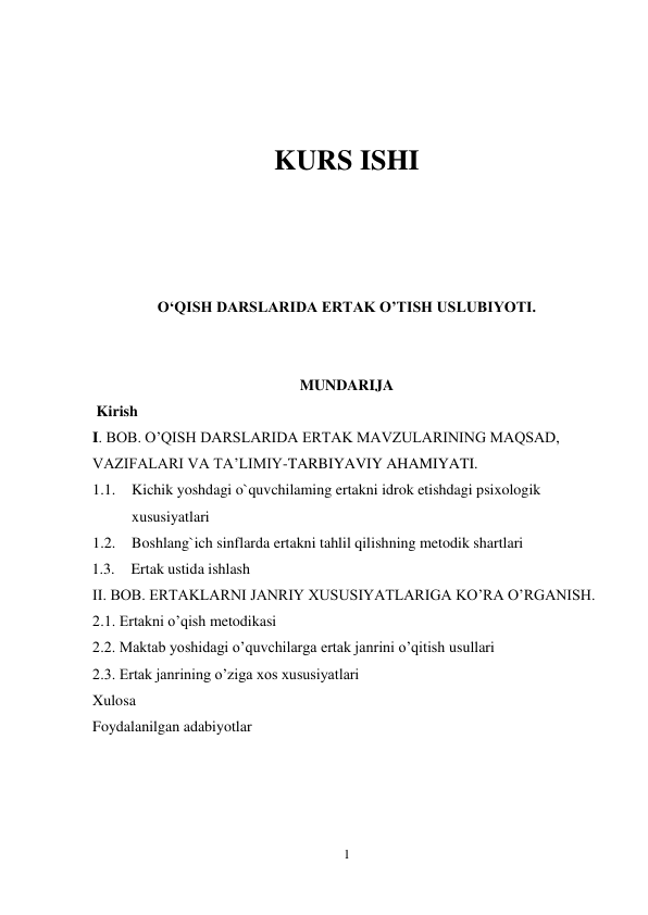 1 
 
 
 
KURS ISHI 
 
 
 
 
O‘QISH DARSLARIDA ERTAK O’TISH USLUBIYOTI.  
 
 
MUNDARIJA 
 Kirish  
I. BOB. O’QISH DARSLARIDA ERTAK MAVZULARINING MAQSAD, 
VAZIFALARI VA TA’LIMIY-TARBIYAVIY AHAMIYATI.   
1.1. Kichik yoshdagi o`quvchilaming ertakni idrok etishdagi psixologik 
xususiyatlari 
1.2. Boshlang`ich sinflarda ertakni tahlil qilishning metodik shartlari 
1.3. Ertak ustida ishlash  
II. BOB. ERTAKLARNI JANRIY XUSUSIYATLARIGA KO’RA O’RGANISH.  
2.1. Ertakni o’qish metodikasi 
2.2. Maktab yoshidagi o’quvchilarga ertak janrini o’qitish usullari 
2.3. Ertak janrining o’ziga xos xususiyatlari  
Xulosa 
Foydalanilgan adabiyotlar 
 
 
