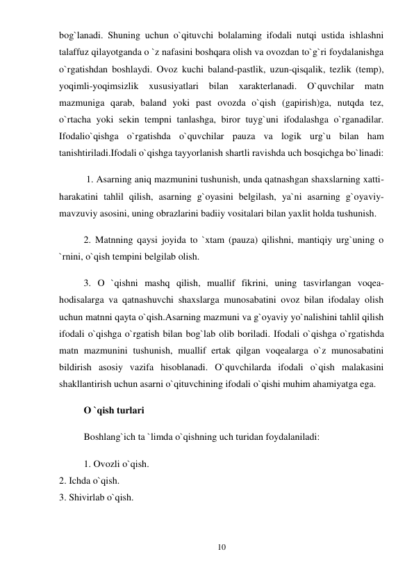 10 
 
bog`lanadi. Shuning uchun o`qituvchi bolalaming ifodali nutqi ustida ishlashni 
talaffuz qilayotganda o `z nafasini boshqara olish va ovozdan to`g`ri foydalanishga 
o`rgatishdan boshlaydi. Ovoz kuchi baland-pastlik, uzun-qisqalik, tezlik (temp), 
yoqimli-yoqimsizlik 
xususiyatlari bilan 
xarakterlanadi. 
O`quvchilar 
matn 
mazmuniga qarab, baland yoki past ovozda o`qish (gapirish)ga, nutqda tez, 
o`rtacha yoki sekin tempni tanlashga, biror tuyg`uni ifodalashga o`rganadilar. 
Ifodalio`qishga o`rgatishda o`quvchilar pauza va logik urg`u bilan ham 
tanishtiriladi.Ifodali o`qishga tayyorlanish shartli ravishda uch bosqichga bo`linadi: 
 1. Asarning aniq mazmunini tushunish, unda qatnashgan shaxslarning xatti-
harakatini tahlil qilish, asarning g`oyasini belgilash, ya`ni asarning g`oyaviy-
mavzuviy asosini, uning obrazlarini badiiy vositalari bilan yaxlit holda tushunish.  
2. Matnning qaysi joyida to `xtam (pauza) qilishni, mantiqiy urg`uning o 
`rnini, o`qish tempini belgilab olish.  
3. O `qishni mashq qilish, muallif fikrini, uning tasvirlangan voqea-
hodisalarga va qatnashuvchi shaxslarga munosabatini ovoz bilan ifodalay olish 
uchun matnni qayta o`qish.Asarning mazmuni va g`oyaviy yo`nalishini tahlil qilish 
ifodali o`qishga o`rgatish bilan bog`lab olib boriladi. Ifodali o`qishga o`rgatishda 
matn mazmunini tushunish, muallif ertak qilgan voqealarga o`z munosabatini 
bildirish asosiy vazifa hisoblanadi. O`quvchilarda ifodali o`qish malakasini 
shakllantirish uchun asarni o`qituvchining ifodali o`qishi muhim ahamiyatga ega.  
O `qish turlari  
Boshlang`ich ta `limda o`qishning uch turidan foydalaniladi:  
1. Ovozli o`qish.  
2. Ichda o`qish.  
3. Shivirlab o`qish.  
