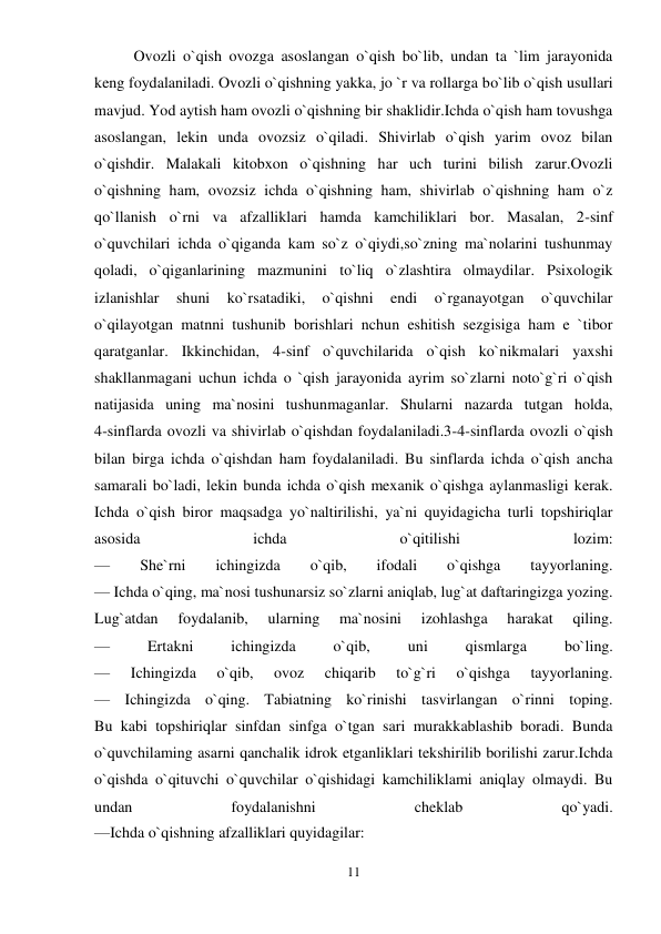 11 
 
Ovozli o`qish ovozga asoslangan o`qish bo`lib, undan ta `lim jarayonida 
keng foydalaniladi. Ovozli o`qishning yakka, jo `r va rollarga bo`lib o`qish usullari 
mavjud. Yod aytish ham ovozli o`qishning bir shaklidir.Ichda o`qish ham tovushga 
asoslangan, lekin unda ovozsiz o`qiladi. Shivirlab o`qish yarim ovoz bilan 
o`qishdir. Malakali kitobxon o`qishning har uch turini bilish zarur.Ovozli 
o`qishning ham, ovozsiz ichda o`qishning ham, shivirlab o`qishning ham o`z 
qo`llanish o`rni va afzalliklari hamda kamchiliklari bor. Masalan, 2-sinf 
o`quvchilari ichda o`qiganda kam so`z o`qiydi,so`zning ma`nolarini tushunmay 
qoladi, o`qiganlarining mazmunini to`liq o`zlashtira olmaydilar. Psixologik 
izlanishlar 
shuni 
ko`rsatadiki, 
o`qishni 
endi 
o`rganayotgan 
o`quvchilar 
o`qilayotgan matnni tushunib borishlari nchun eshitish sezgisiga ham e `tibor 
qaratganlar. Ikkinchidan, 4-sinf o`quvchilarida o`qish ko`nikmalari yaxshi 
shakllanmagani uchun ichda o `qish jarayonida ayrim so`zlarni noto`g`ri o`qish 
natijasida uning ma`nosini tushunmaganlar. Shularni nazarda tutgan holda,  
4-sinflarda ovozli va shivirlab o`qishdan foydalaniladi.3-4-sinflarda ovozli o`qish 
bilan birga ichda o`qishdan ham foydalaniladi. Bu sinflarda ichda o`qish ancha 
samarali bo`ladi, lekin bunda ichda o`qish mexanik o`qishga aylanmasligi kerak. 
Ichda o`qish biror maqsadga yo`naltirilishi, ya`ni quyidagicha turli topshiriqlar 
asosida 
ichda 
o`qitilishi 
lozim:  
— 
She`rni 
ichingizda 
o`qib, 
ifodali 
o`qishga 
tayyorlaning.  
— Ichda o`qing, ma`nosi tushunarsiz so`zlarni aniqlab, lug`at daftaringizga yozing. 
Lug`atdan 
foydalanib, 
ularning 
ma`nosini 
izohlashga 
harakat 
qiling.  
— 
Ertakni 
ichingizda 
o`qib, 
uni 
qismlarga 
bo`ling.  
— 
Ichingizda 
o`qib, 
ovoz 
chiqarib 
to`g`ri 
o`qishga 
tayyorlaning.  
— Ichingizda o`qing. Tabiatning ko`rinishi tasvirlangan o`rinni toping.  
Bu kabi topshiriqlar sinfdan sinfga o`tgan sari murakkablashib boradi. Bunda 
o`quvchilaming asarni qanchalik idrok etganliklari tekshirilib borilishi zarur.Ichda 
o`qishda o`qituvchi o`quvchilar o`qishidagi kamchiliklami aniqlay olmaydi. Bu 
undan 
foydalanishni 
cheklab 
qo`yadi.  
—Ichda o`qishning afzalliklari quyidagilar:  
