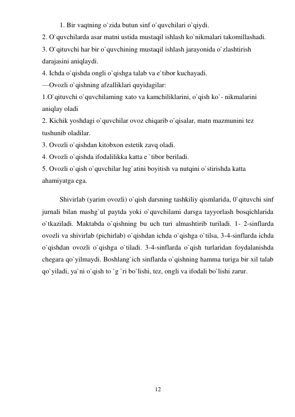 12 
 
1. Bir vaqtning o`zida butun sinf o`quvchilari o`qiydi.  
2. O`quvchilarda asar matni ustida mustaqil ishlash ko`nikmalari takomillashadi.  
3. O`qituvchi har bir o`quvchining mustaqil ishlash jarayonida o`zlashtirish 
darajasini aniqlaydi.  
4. Ichda o`qishda ongli o`qishga talab va e`tibor kuchayadi.  
—Ovozli o`qishning afzalliklari quyidagilar:  
1.O`qituvchi o`quvchilaming xato va kamchiliklarini, o`qish ko`- nikmalarini 
aniqlay oladi  
2. Kichik yoshdagi o`quvchilar ovoz chiqarib o`qisalar, matn mazmunini tez 
tushunib oladilar.  
3. Ovozli o`qishdan kitobxon estetik zavq oladi.  
4. Ovozli o`qishda ifodalilikka katta e `tibor beriladi.  
5. Ovozli o`qish o`quvchilar lug`atini boyitish va nutqini o`stirishda katta 
ahamiyatga ega.  
Shivirlab (yarim ovozli) o`qish darsning tashkiliy qismlarida, 0`qituvchi sinf 
jurnali bilan mashg`ul paytda yoki o`quvchilami darsga tayyorlash bosqichlarida 
o`tkaziladi. Maktabda o`qishning bu uch turi almashtirib turiladi. 1- 2-sinflarda 
ovozli va shivirlab (pichirlab) o`qishdan ichda o`qishga o`tilsa, 3-4-sinflarda ichda 
o`qishdan ovozli o`qishga o`tiladi. 3-4-sinflarda o`qish turlaridan foydalanishda 
chegara qo`yilmaydi. Boshlang`ich sinflarda o`qishning hamma turiga bir xil talab 
qo`yiladi, ya`ni o`qish to `g `ri bo`lishi, tez, ongli va ifodali bo`lishi zarur. 
 
 
 
 
 
