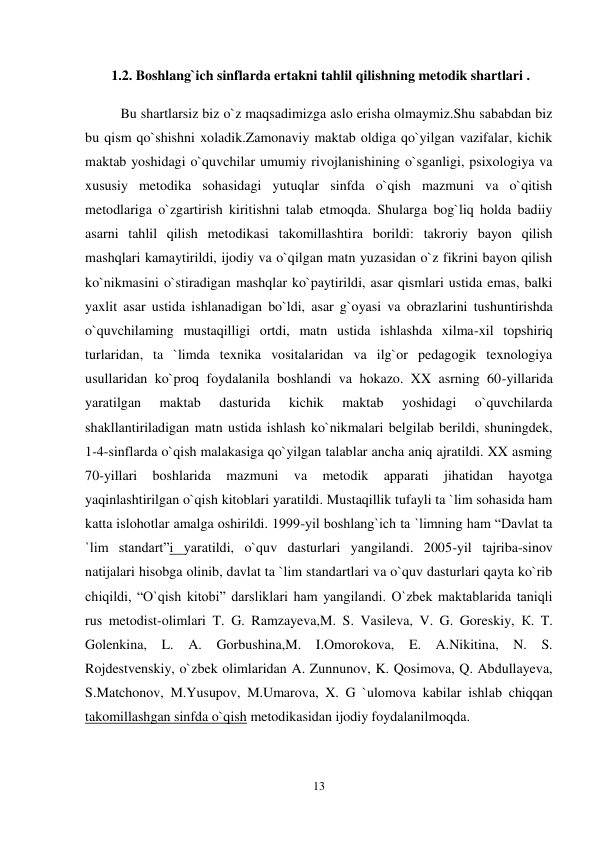 13 
 
 
 1.2. Boshlang`ich sinflarda ertakni tahlil qilishning metodik shartlari . 
Bu shartlarsiz biz o`z maqsadimizga aslo erisha olmaymiz.Shu sababdan biz 
bu qism qo`shishni xoladik.Zamonaviy maktab oldiga qo`yilgan vazifalar, kichik 
maktab yoshidagi o`quvchilar umumiy rivojlanishining o`sganligi, psixologiya va 
xususiy metodika sohasidagi yutuqlar sinfda o`qish mazmuni va o`qitish 
metodlariga o`zgartirish kiritishni talab etmoqda. Shularga bog`liq holda badiiy 
asarni tahlil qilish metodikasi takomillashtira borildi: takroriy bayon qilish 
mashqlari kamaytirildi, ijodiy va o`qilgan matn yuzasidan o`z fikrini bayon qilish 
ko`nikmasini o`stiradigan mashqlar ko`paytirildi, asar qismlari ustida emas, balki 
yaxlit asar ustida ishlanadigan bo`ldi, asar g`oyasi va obrazlarini tushuntirishda 
o`quvchilaming mustaqilligi ortdi, matn ustida ishlashda xilma-xil topshiriq 
turlaridan, ta `limda texnika vositalaridan va ilg`or pedagogik texnologiya 
usullaridan ko`proq foydalanila boshlandi va hokazo. XX asrning 60-yillarida 
yaratilgan 
maktab 
dasturida 
kichik 
maktab 
yoshidagi 
o`quvchilarda 
shakllantiriladigan matn ustida ishlash ko`nikmalari belgilab berildi, shuningdek, 
1-4-sinflarda o`qish malakasiga qo`yilgan talablar ancha aniq ajratildi. XX asming 
70-yillari 
boshlarida 
mazmuni 
va 
metodik 
apparati 
jihatidan 
hayotga 
yaqinlashtirilgan o`qish kitoblari yaratildi. Mustaqillik tufayli ta `lim sohasida ham 
katta islohotlar amalga oshirildi. 1999-yil boshlang`ich ta `limning ham “Davlat ta 
`lim standart”i yaratildi, o`quv dasturlari yangilandi. 2005-yil tajriba-sinov 
natijalari hisobga olinib, davlat ta `lim standartlari va o`quv dasturlari qayta ko`rib 
chiqildi, “O`qish kitobi” darsliklari ham yangilandi. O`zbek maktablarida taniqli 
rus metodist-olimlari T. G. Ramzayeva,M. S. Vasileva, V. G. Goreskiy, К. T. 
Golenkina, L. A. Gorbushina,M. I.Omorokova, E. A.Nikitina, N. S. 
Rojdestvenskiy, o`zbek olimlaridan A. Zunnunov, K. Qosimova, Q. Abdullayeva, 
S.Matchonov, M.Yusupov, M.Umarova, X. G `ulomova kabilar ishlab chiqqan 
takomillashgan sinfda o`qish metodikasidan ijodiy foydalanilmoqda.  
