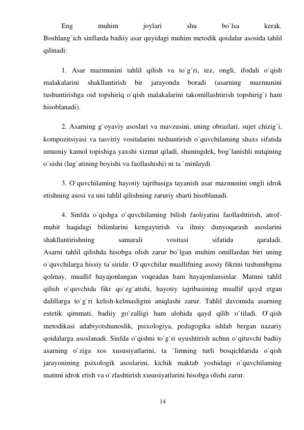 14 
 
Eng 
muhim 
joylari 
shu 
bo`lsa 
kerak.  
Boshlang`ich sinflarda badiiy asar quyidagi muhim metodik qoidalar asosida tahlil 
qilinadi:  
1. Asar mazmunini tahlil qilish va to`g`ri, tez, ongli, ifodali o`qish 
malakalarini 
shakllantirish 
bir 
jarayonda 
boradi 
(asarning 
mazmunini 
tushuntirishga oid topshiriq o`qish malakalarini takomillashtirish topshirig`i ham 
hisoblanadi).  
2. Asarning g`oyaviy asoslari va mavzusini, uning obrazlari, sujet chizig`i, 
kompozitsiyasi va tasviriy vositalarini tushuntirish o`quvchilaming shaxs sifatida 
umumiy kamol topishiga yaxshi xizmat qiladi, shuningdek, bog`lanishli nutqining 
o`sishi (lug`atining boyishi va faollashishi) ni ta `minlaydi.  
3. O`quvchilaming hayotiy tajribasiga tayanish asar mazmunini ongli idrok 
etishning asosi va uni tahlil qilishning zaruriy sharti hisoblanadi.  
4. Sinfda o`qishga o`quvchilaming bilish faoliyatini faollashtirish, atrof-
muhit haqidagi bilimlarini kengaytirish va ilmiy dunyoqarash asoslarini 
shakllantirishning 
samarali 
vositasi 
sifatida 
qaraladi.  
Asarni tahlil qilishda hisobga olish zarur bo`lgan muhim omillardan biri uning 
o`quvchilarga hissiy ta`siridir. O`quvchilar muallifning asosiy fikrini tushunibgina 
qolmay, muallif hayajonlangan voqeadan ham hayajonlansinlar. Matnni tahlil 
qilish o`quvchida fikr qo`zg`atishi, hayotiy tajribasining muallif qayd etgan 
dalillarga to`g`ri kelish-kelmasligini aniqlashi zarur. Tahlil davomida asarning 
estetik qimmati, badiiy go`zalligi ham alohida qayd qilib o`tiladi. O`qish 
metodikasi adabiyotshunoslik, psixologiya, pedagogika ishlab bergan nazariy 
qoidalarga asoslanadi. Sinfda o`qishni to`g`ri uyushtirish uchun o`qituvchi badiiy 
asarning o`ziga xos xususiyatlarini, ta `limning turli bosqichlarida o`qish 
jarayonining psixologik asoslarini, kichik maktab yoshidagi o`quvchilaming 
matnni idrok etish va o`zlashtirish xususiyatlarini hisobga olishi zarur.  
