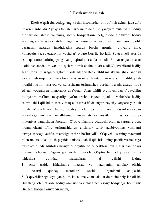15 
 
1.3. Ertak ustida ishlash. 
Kitob o`qish dunyodagi eng kuchli insonlardan biri bo`lish uchun juda zo`r 
imkon manbaiidir.Ayniqsa tanlab ularni mutolaa qilish yanayam muhimdir. Badiiy 
asar ustida ishlash va uning asosiy bosqichlarini belgilashda o`qituvchi badiiy 
asarning san`at asari sifatida o`ziga xos xususiyatlari va o`quvchilamintayyorgarlik 
darajasini nazarda tutadi.Badiiy asarda barcha qismlar (g`oyaviy asos, 
kompozitsiya, sujet,tasviriy vositalar) o`zaro bog`liq bo`ladi. Sujet rivoji asosida 
asar qahramonlarining yangi-yangi qirralari ochila boradi. Bu xususiyatlar asar 
ustida ishlashda uni yaxlit o`qish va idrok etishni talab etadi.O`quvchilarni badiiy 
asar ustida ishlashga o`rgatish ularda adabiyestetik tahlil malakasini shakllantirish 
va o`stirish orqali ta’lim-tarbiya berishni nazarda tutadi. Asar matnini tahlil qilish 
muallif fikrini, hissiyoti va xulosalarini tushunishga yordam beradi, asarda ifoda 
etilgan voqealarga munosabat uyg`otadi. Asar tahlili o`qituvchidan o`quvchilar 
faoliyatini ma`lum maqsadiga yo`naltirishni taqozo qiladi. “Maktabda badiiy 
asarni tahlil qilishdan asosiy maqsad asarda ifodalangan hayotiy voqeani yoritish 
orqali o`quvchilarni badiiy adabiyot olamiga olib kirish, tasvirlanayotgan 
voqealarga nisbatan muallifning munosabati va niyatlarini payqab olishga 
imkoniyat yaratishdan iboratdir. O`quvchilaming yozuvchi oldinga surgan g`oya, 
muammolarni to`liq tushunishlariga erishmay turib, adabiyotning yoshlami 
tarbiyalashdagi vazifasini amalga oshirib bo`lmaydi” . O`quvchi asarning mazmuni 
bilan uni mutolaa qilish paytida tanishsa, tahlil qilishda uning poetik vositalariga 
murojaat qiladi. Mutolaa hissiyotni boyitib, aqlni peshlasa, tahlil asar zamiridagi 
ma`noni chuqur o`rganishga yordam beradi. O`qituvchi badiiy asar ustida 
ishlashda 
quyidagi 
masalalarni 
hal 
qilishi 
lozim:  
1. 
Asar 
ustida 
ishlashning 
maqsad 
va 
mazmunini 
aniqlab 
olishi.  
4. 
Asami 
qanday 
metodlar 
asosida 
o`rganishni 
aniqlashi.  
5. O`quvchilar egallaydigan bilim, ko`nikma va malakalar doirasini belgilab olishi.  
Boshlang`ich sinflarda badiiy asar ustida ishlash uch asosiy bosqichga bo`linadi:  
Birinchi bosqich (birinchi sintez).  
