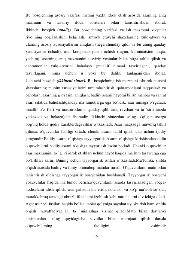 16 
 
Bu bosqichning asosiy vazifasi matnni yaxlit idrok etish asosida asarning aniq 
mazmuni 
va 
tasviriy 
ifoda 
vositalari 
bilan 
tanishtirishdan 
iborat. 
Ikkinchi bosqich (analiz). Bu bosqichning vazifasi va ish mazmuni voqealar 
rivojining bog`lanishini belgilash, ishtirok etuvchi shaxslarning xulq-atvori va 
ularning asosiy xususiyatlarini aniqlash (nega shunday qildi va bu uning qanday 
xususiyatini ochadi), asar kompozitsiyasini ochish (tugun, kulminatsion nuqta, 
yechim), asarning aniq mazmunini tasviriy vositalar bilan birga tahlil qilish va 
qahramonlar xulq-atvorini baholash (muallif nimani tasvirlagani, qanday 
tasvirlagani, 
nima 
uchun 
u 
yoki 
bu 
dalilni 
tanlagani)dan 
iborat.  
Uchinchi bosqich (ikkinchi sintez). Bu bosqichning ish mazmuni ishtirok etuvchi 
shaxslarning muhim xususiyatlarini umumlashtirish, qahramonlami taqqoslash va 
baholash, asarning g`oyasini aniqlash, badiiy asarni hayotni bilish manbai va san`at 
asari sifatida baholash(qanday ma`lumotlarga ega bo`ldik, asar nimaga o`rgatadi, 
muallif o`z fikri va taassurotlarini qanday qilib aniq-ravshan va ta `sirli tarzda 
yetkazadi va hokazo)dan iboratdir. Ikkinchi sintezdan so`ng o`qilgan asarga 
bog`liq holda ijodiy xarakterdagi ishlar o`tkaziladi. Asar maqsadga muvofiq tahlil 
qilinsa, o`quvchilar faolligi ortadi, chunki asarni tahlil qilish ular uchun ijodiy 
jarayondir.Badiiy asarni o`qishga tayyorgarlik Asarni o`qishga kirishishdan oldin 
o`quvchilarni badiiy asarni o`qishga tayyorlash lozim bo`ladi. Chunki o`quvchilar 
asar mazmunini to `g `ri idrok etishlari uchun hayot haqida ma`lum tasawurga ega 
bo`lishlari zarur. Buning uchun tayyorgarlik ishlari o`tkaziladi.Ma`lumki, sinfda 
o`qish asosida badiiy va ilmiy-ommabop matnlar turadi. O`quvchilarni matn bilan 
tanishtirish o`qishga tayyorgarlik bosqichidan boshlanadi. Tayyorgarlik bosqichi 
yozuvchilar haqida ma`lumot berish,o`quvchilarni asarda tasvirlanadigan voqea-
hodisalami idrok qilish, asar pafosini his etish, notanish va ko`p ma`noli so`zlar, 
murakkabroq tarzdagi obrazli ifodalami izohlash kabi masalalarni o`z ichiga oladi. 
Agar asar yil fasllari haqida bo`lsa, tabiat qo`yniga sayohat uyushtirish ham sinfda 
o`qish muvaffaqiyat ini ta `minlashga xizmat qiladi.Matn bilan dastlabki 
tanishuvdan 
so`ng 
quyidagicha 
savollar 
bilan 
murojaat 
qilish 
darsda 
o`quvchilaming 
faolligini 
oshiradi:  
