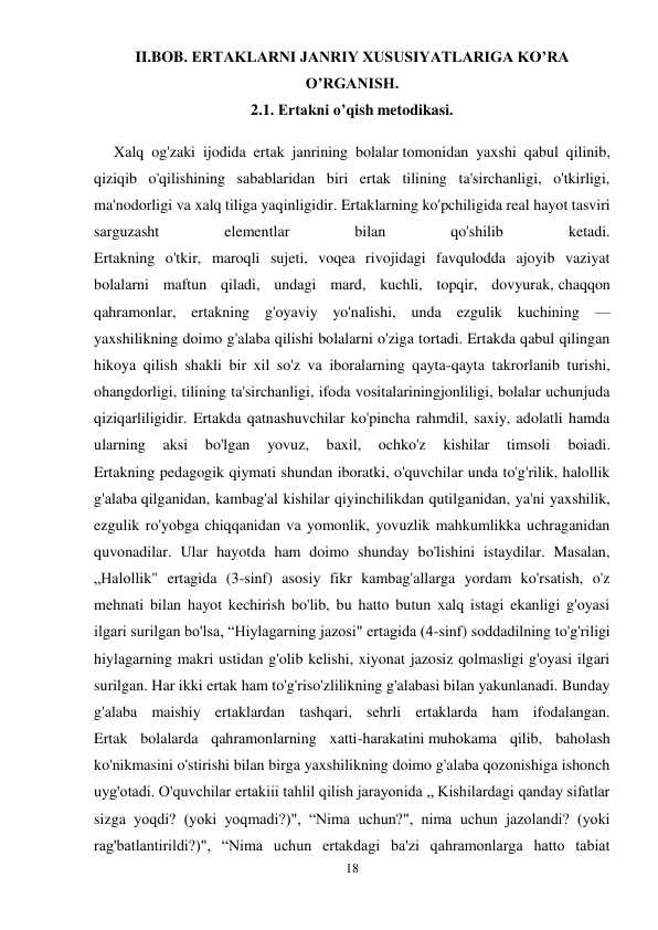 18 
 
II.BOB. ERTAKLARNI JANRIY XUSUSIYATLARIGA KO’RA 
O’RGANISH. 
2.1. Ertakni o’qish metodikasi. 
Xalq og'zaki ijodida ertak janrining bolalar tomonidan yaxshi qabul qilinib, 
qiziqib o'qilishining sabablaridan biri ertak tilining ta'sirchanligi, o'tkirligi, 
ma'nodorligi va xalq tiliga yaqinligidir. Ertaklarning ko'pchiligida real hayot tasviri 
sarguzasht 
elementlar 
bilan 
qo'shilib 
ketadi. 
Ertakning o'tkir, maroqli sujeti, voqea rivojidagi favqulodda ajoyib vaziyat 
bolalarni maftun qiladi, undagi mard, kuchli, topqir, dovyurak, chaqqon 
qahramonlar, ertakning g'oyaviy yo'nalishi, unda ezgulik kuchining — 
yaxshilikning doimo g'alaba qilishi bolalarni o'ziga tortadi. Ertakda qabul qilingan 
hikoya qilish shakli bir xil so'z va iboralarning qayta-qayta takrorlanib turishi, 
ohangdorligi, tilining ta'sirchanligi, ifoda vositalariningjonliligi, bolalar uchunjuda 
qiziqarliligidir. Ertakda qatnashuvchilar ko'pincha rahmdil, saxiy, adolatli hamda 
ularning 
aksi 
bo'lgan 
yovuz, 
baxil, 
ochko'z 
kishilar 
timsoli 
boiadi. 
Ertakning pedagogik qiymati shundan iboratki, o'quvchilar unda to'g'rilik, halollik 
g'alaba qilganidan, kambag'al kishilar qiyinchilikdan qutilganidan, ya'ni yaxshilik, 
ezgulik ro'yobga chiqqanidan va yomonlik, yovuzlik mahkumlikka uchraganidan 
quvonadilar. Ular hayotda ham doimo shunday bo'lishini istaydilar. Masalan, 
„Halollik" ertagida (3-sinf) asosiy fikr kambag'allarga yordam ko'rsatish, o'z 
mehnati bilan hayot kechirish bo'lib, bu hatto butun xalq istagi ekanligi g'oyasi 
ilgari surilgan bo'lsa, “Hiylagarning jazosi" ertagida (4-sinf) soddadilning to'g'riligi 
hiylagarning makri ustidan g'olib kelishi, xiyonat jazosiz qolmasligi g'oyasi ilgari 
surilgan. Har ikki ertak ham to'g'riso'zlilikning g'alabasi bilan yakunlanadi. Bunday 
g'alaba maishiy ertaklardan tashqari, sehrli ertaklarda ham ifodalangan. 
Ertak bolalarda qahramonlarning xatti-harakatini muhokama qilib, baholash 
ko'nikmasini o'stirishi bilan birga yaxshilikning doimo g'alaba qozonishiga ishonch 
uyg'otadi. O'quvchilar ertakiii tahlil qilish jarayonida „ Kishilardagi qanday sifatlar 
sizga yoqdi? (yoki yoqmadi?)", “Nima uchun?", nima uchun jazolandi? (yoki 
rag'batlantirildi?)", “Nima uchun ertakdagi ba'zi qahramonlarga hatto tabiat 
