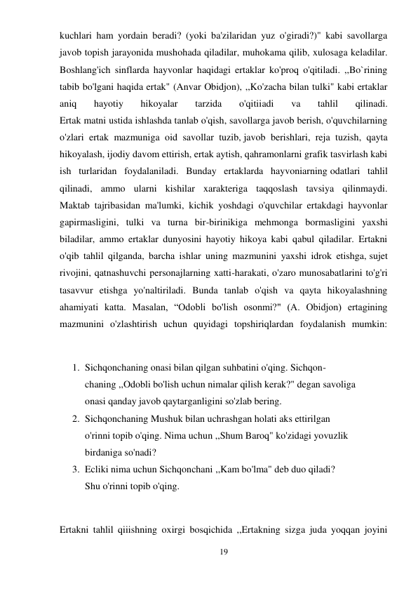 19 
 
kuchlari ham yordain beradi? (yoki ba'zilaridan yuz o'giradi?)" kabi savollarga 
javob topish jarayonida mushohada qiladilar, muhokama qilib, xulosaga keladilar. 
Boshlang'ich sinflarda hayvonlar haqidagi ertaklar ko'proq o'qitiladi. ,,Bo`rining 
tabib bo'lgani haqida ertak" (Anvar Obidjon), ,,Ko'zacha bilan tulki" kabi ertaklar 
aniq 
hayotiy 
hikoyalar 
tarzida 
o'qitiiadi 
va 
tahlil 
qilinadi. 
Ertak matni ustida ishlashda tanlab o'qish, savollarga javob berish, o'quvchilarning 
o'zlari ertak mazmuniga oid savollar tuzib, javob berishlari, reja tuzish, qayta 
hikoyalash, ijodiy davom ettirish, ertak aytish, qahramonlarni grafik tasvirlash kabi 
ish turlaridan foydalaniladi. Bunday ertaklarda hayvoniarning odatlari tahlil 
qilinadi, ammo ularni kishilar xarakteriga taqqoslash tavsiya qilinmaydi. 
Maktab tajribasidan ma'lumki, kichik yoshdagi o'quvchilar ertakdagi hayvonlar 
gapirmasligini, tulki va turna bir-birinikiga mehmonga bormasligini yaxshi 
biladilar, ammo ertaklar dunyosini hayotiy hikoya kabi qabul qiladilar. Ertakni 
o'qib tahlil qilganda, barcha ishlar uning mazmunini yaxshi idrok etishga, sujet 
rivojini, qatnashuvchi personajlarning xatti-harakati, o'zaro munosabatlarini to'g'ri 
tasavvur etishga yo'naltiriladi. Bunda tanlab o'qish va qayta hikoyalashning 
ahamiyati katta. Masalan, “Odobli bo'lish osonmi?" (A. Obidjon) ertagining 
mazmunini o'zlashtirish uchun quyidagi topshiriqlardan foydalanish mumkin: 
 
1. Sichqonchaning onasi bilan qilgan suhbatini o'qing. Sichqon- 
chaning ,,Odobli bo'lish uchun nimalar qilish kerak?" degan savoliga 
onasi qanday javob qaytarganligini so'zlab bering. 
2. Sichqonchaning Mushuk bilan uchrashgan holati aks ettirilgan 
o'rinni topib o'qing. Nima uchun ,,Shum Baroq" ko'zidagi yovuzlik 
birdaniga so'nadi? 
3. Ecliki nima uchun Sichqonchani ,,Kam bo'lma" deb duo qiladi? 
Shu o'rinni topib o'qing. 
 
Ertakni tahlil qiiishning oxirgi bosqichida ,,Ertakning sizga juda yoqqan joyini 
