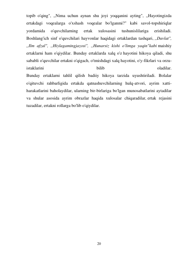 20 
 
topib o'qing", ,,Nima uchun aynan shu joyi yoqqanini ayting", ,,Hayotingizda 
ertakdagi voqealarga o'xshash voqealar bo'lganmi?" kabi savol-topshiriqlar 
yordamida 
o'quvchilarning 
ertak 
xulosasini 
tushunislilariga 
erishiladi. 
Boshlang'ich sinf o'quvchilari hayvonlar haqidagi ertaklardan tashqari, ,,Davlat", 
,,Ilm afzal", ,,Hiylagamingjazosi", ,,Hunarsiz kishi o'limga yaqin"kabi maishiy 
ertaklarni ham o'qiydilar. Bunday ertaklarda xalq o'z hayotini hikoya qiladi, shu 
sababli o'quvchilar ertakni o'qigach, o'tmishdagi xalq hayotini, o'y-fikrlari va orzu-
istaklarini 
bilib 
oladilar. 
Bunday ertaklarni tahlil qilish badiiy hikoya tarzida uyushtiriladi. Bolalar 
o'qituvchi rahbarligida ertakda qatnashuvchilarning hulq-atvori, ayrim xatti-
harakatlarini baholaydilar, ularning bir-birlariga bo'lgan munosabatlarini aytadilar 
va shular asosida ayrim obrazlar haqida xulosalar chiqaradilar, ertak rejasini 
tuzadilar, ertakni rollarga bo'lib o'qiydilar. 
 
 
 
 
 
 
 
 
 
 
 
