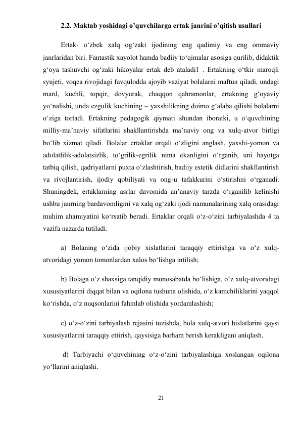 21 
 
2.2. Maktab yoshidagi o’quvchilarga ertak janrini o’qitish usullari 
Ertak- o‘zbek xalq og‘zaki ijodining eng qadimiy va eng ommaviy 
janrlaridan biri. Fantastik xayolot hamda badiiy to‘qimalar asosiga qurilib, didaktik 
g‘oya tashuvchi og‘zaki hikoyalar ertak deb ataladi1 . Ertakning o‘tkir maroqli 
syujeti, voqea rivojidagi favqulodda ajoyib vaziyat bolalarni maftun qiladi, undagi 
mard, kuchli, topqir, dovyurak, chaqqon qahramonlar, ertakning g‘oyaviy 
yo‘nalishi, unda ezgulik kuchining – yaxshilikning doimo g‘alaba qilishi bolalarni 
o‘ziga tortadi. Ertakning pedagogik qiymati shundan iboratki, u o‘quvchining 
milliy-ma’naviy sifatlarini shakllantirishda ma’naviy ong va xulq-atvor birligi 
bo‘lib xizmat qiladi. Bolalar ertaklar orqali o‘zligini anglash, yaxshi-yomon va 
adolatlilik-adolatsizlik, to‘grilik-egrilik nima ekanligini o‘rganib, uni hayotga 
tatbiq qilish, qadriyatlarni puxta o‘zlashtirish, badiiy estetik didlarini shakllantirish 
va rivojlantirish, ijodiy qobiliyati va ong-u tafakkurini o‘stirishni o‘rganadi. 
Shuningdek, ertaklarning asrlar davomida an’anaviy tarzda o‘rganilib kelinishi 
ushbu janrning bardavomligini va xalq og‘zaki ijodi namunalarining xalq orasidagi 
muhim ahamiyatini ko‘rsatib beradi. Ertaklar orqali o‘z-o‘zini tarbiyalashda 4 ta 
vazifa nazarda tutiladi:  
a) Bolaning o‘zida ijobiy xislatlarini taraqqiy ettirishga va o‘z xulq-
atvoridagi yomon tomonlardan xalos bo‘lishga intilish;  
b) Bolaga o‘z shaxsiga tanqidiy munosabatda bo‘lishiga, o‘z xulq-atvoridagi 
xususiyatlarini diqqat bilan va oqilona tushuna olishida, o‘z kamchiliklarini yaqqol 
ko‘rishda, o‘z nuqsonlarini fahmlab olishida yordamlashish;  
c) o‘z-o‘zini tarbiyalash rejasini tuzishda, bola xulq-atvori hislatlarini qaysi 
xususiyatlarini taraqqiy ettirish, qaysisiga barham berish kerakligani aniqlash. 
 d) Tarbiyachi o‘quvchining o‘z-o‘zini tarbiyalashiga xoslangan oqilona 
yo‘llarini aniqlashi.  
