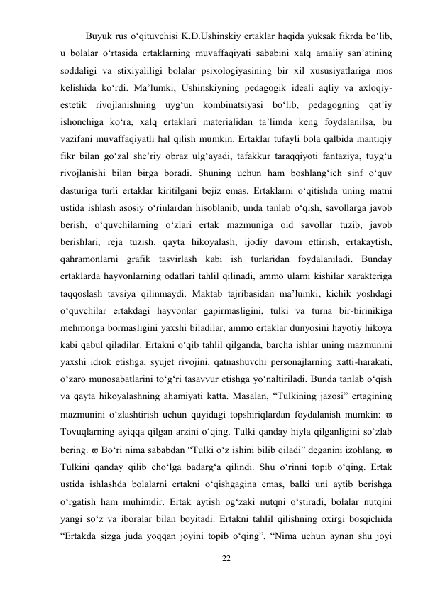 22 
 
Buyuk rus o‘qituvchisi K.D.Ushinskiy ertaklar haqida yuksak fikrda bo‘lib, 
u bolalar o‘rtasida ertaklarning muvaffaqiyati sababini xalq amaliy san’atining 
soddaligi va stixiyaliligi bolalar psixologiyasining bir xil xususiyatlariga mos 
kelishida ko‘rdi. Ma’lumki, Ushinskiyning pedagogik ideali aqliy va axloqiy-
estetik rivojlanishning uyg‘un kombinatsiyasi bo‘lib, pedagogning qat’iy 
ishonchiga ko‘ra, xalq ertaklari materialidan ta’limda keng foydalanilsa, bu 
vazifani muvaffaqiyatli hal qilish mumkin. Ertaklar tufayli bola qalbida mantiqiy 
fikr bilan go‘zal she’riy obraz ulg‘ayadi, tafakkur taraqqiyoti fantaziya, tuyg‘u 
rivojlanishi bilan birga boradi. Shuning uchun ham boshlang‘ich sinf o‘quv 
dasturiga turli ertaklar kiritilgani bejiz emas. Ertaklarni o‘qitishda uning matni 
ustida ishlash asosiy o‘rinlardan hisoblanib, unda tanlab o‘qish, savollarga javob 
berish, o‘quvchilarning o‘zlari ertak mazmuniga oid savollar tuzib, javob 
berishlari, reja tuzish, qayta hikoyalash, ijodiy davom ettirish, ertakaytish, 
qahramonlarni grafik tasvirlash kabi ish turlaridan foydalaniladi. Bunday 
ertaklarda hayvonlarning odatlari tahlil qilinadi, ammo ularni kishilar xarakteriga 
taqqoslash tavsiya qilinmaydi. Maktab tajribasidan ma’lumki, kichik yoshdagi 
o‘quvchilar ertakdagi hayvonlar gapirmasligini, tulki va turna bir-birinikiga 
mehmonga bormasligini yaxshi biladilar, ammo ertaklar dunyosini hayotiy hikoya 
kabi qabul qiladilar. Ertakni o‘qib tahlil qilganda, barcha ishlar uning mazmunini 
yaxshi idrok etishga, syujet rivojini, qatnashuvchi personajlarning xatti-harakati, 
o‘zaro munosabatlarini to‘g‘ri tasavvur etishga yo‘naltiriladi. Bunda tanlab o‘qish 
va qayta hikoyalashning ahamiyati katta. Masalan, “Tulkining jazosi” ertagining 
mazmunini o‘zlashtirish uchun quyidagi topshiriqlardan foydalanish mumkin:  
Tovuqlarning ayiqqa qilgan arzini o‘qing. Tulki qanday hiyla qilganligini so‘zlab 
bering.  Bo‘ri nima sababdan “Tulki o‘z ishini bilib qiladi” deganini izohlang.  
Tulkini qanday qilib cho‘lga badarg‘a qilindi. Shu o‘rinni topib o‘qing. Ertak 
ustida ishlashda bolalarni ertakni o‘qishgagina emas, balki uni aytib berishga 
o‘rgatish ham muhimdir. Ertak aytish og‘zaki nutqni o‘stiradi, bolalar nutqini 
yangi so‘z va iboralar bilan boyitadi. Ertakni tahlil qilishning oxirgi bosqichida 
“Ertakda sizga juda yoqqan joyini topib o‘qing”, “Nima uchun aynan shu joyi 
