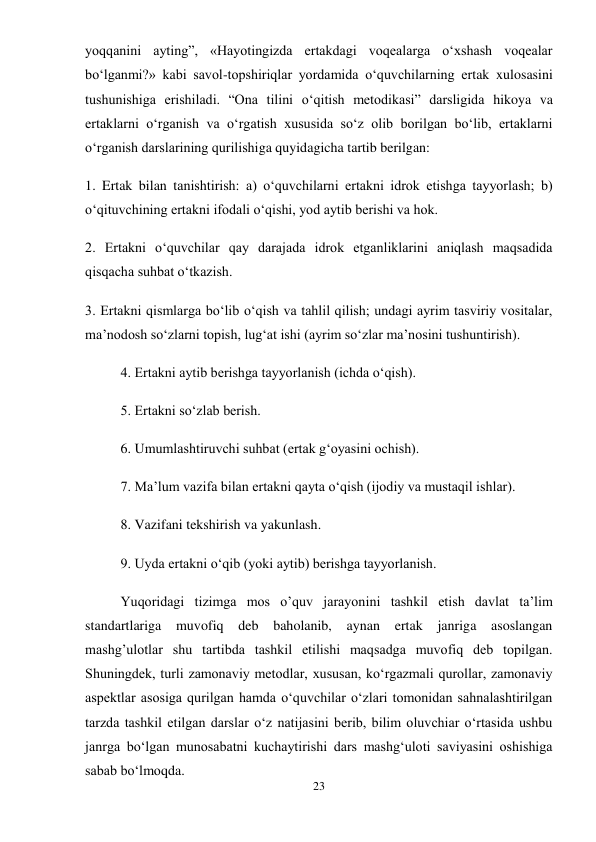23 
 
yoqqanini ayting”, «Hayotingizda ertakdagi voqealarga o‘xshash voqealar 
bo‘lganmi?» kabi savol-topshiriqlar yordamida o‘quvchilarning ertak xulosasini 
tushunishiga erishiladi. “Ona tilini o‘qitish metodikasi” darsligida hikoya va 
ertaklarni o‘rganish va o‘rgatish xususida so‘z olib borilgan bo‘lib, ertaklarni 
o‘rganish darslarining qurilishiga quyidagicha tartib berilgan:  
1. Ertak bilan tanishtirish: a) o‘quvchilarni ertakni idrok etishga tayyorlash; b) 
o‘qituvchining ertakni ifodali o‘qishi, yod aytib berishi va hok.  
2. Ertakni o‘quvchilar qay darajada idrok etganliklarini aniqlash maqsadida 
qisqacha suhbat o‘tkazish.  
3. Ertakni qismlarga bo‘lib o‘qish va tahlil qilish; undagi ayrim tasviriy vositalar, 
ma’nodosh so‘zlarni topish, lug‘at ishi (ayrim so‘zlar ma’nosini tushuntirish).  
4. Ertakni aytib berishga tayyorlanish (ichda o‘qish).  
5. Ertakni so‘zlab berish.  
6. Umumlashtiruvchi suhbat (ertak g‘oyasini ochish).  
7. Ma’lum vazifa bilan ertakni qayta o‘qish (ijodiy va mustaqil ishlar).  
8. Vazifani tekshirish va yakunlash.  
9. Uyda ertakni o‘qib (yoki aytib) berishga tayyorlanish.  
Yuqoridagi tizimga mos o’quv jarayonini tashkil etish davlat ta’lim 
standartlariga 
muvofiq deb baholanib, aynan ertak janriga asoslangan 
mashg’ulotlar shu tartibda tashkil etilishi maqsadga muvofiq deb topilgan. 
Shuningdek, turli zamonaviy metodlar, xususan, ko‘rgazmali qurollar, zamonaviy 
aspektlar asosiga qurilgan hamda o‘quvchilar o‘zlari tomonidan sahnalashtirilgan 
tarzda tashkil etilgan darslar o‘z natijasini berib, bilim oluvchiar o‘rtasida ushbu 
janrga bo‘lgan munosabatni kuchaytirishi dars mashg‘uloti saviyasini oshishiga 
sabab bo‘lmoqda. 
