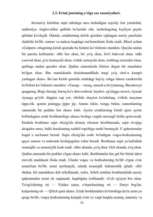 24 
 
2.3. Ertak janrining o’ziga xos xususiyatlari.  
An'anaviy kirishlar sujet tabiatiga mos tushadigan xayoliy fon yaratishni, 
auditoriya, tinglovchilar qalbida ko'tarinki ruh, xushchaqchaq kayfiyat paydo 
qilishni ko'zlaydi. Odatda, ertaklarning kirish qismlari sajlangan nasriy parchalar 
shaklida bo'lib, zamon va makon haqidagi ma'lumotlarni ifoda etadi. Misol uchun 
«Gulpari» ertagining kirish qismida bu holatni ko’rishimiz mumkin. Quyida undan 
bir parcha keltiramiz: «Bir bor ekan, bir yo'q ekan, bo'ri bakovul ekan, tulki 
yasovul ekan, g'oz karnaychi ekan, o'rdak surnaychi ekan, toshbaqa tarozidor ekan, 
qurbaqa undan qarzdor ekan. Qadim zamonlarda Gulzor degan bir mamlakat 
bo'lgan ekan. Shu mamlakatda donishmandlikda tengi yo'q chol-u kampir 
yashagan ekan». Ba’zan kirish qismida ertakdagi hajviy ruhga ishora xarakterida 
bo'lishini ko’rishimiz mumkin: «Taraqa —turuq, omoch-u bo'yinturuq, Shomirzoyi 
qoqquruq, Boqi charaqi, baroq ko'z darvozaboni, hayhot, og'zingga nowot, siynani 
siynaga qo'yib, diqqina xap yot, oftobda shayton ko'ndalang, o'rikda maymun 
tippa-tik, qonim joningga jippo jip. Ammo lekin, tomga bekin, zamonlarning 
zamonida bir podsho bor ekan» kabi. Ayrim ertaklarning kirish qism ayrim 
hollardagina ertak boshlanishiga ulansa boshqa vaqtda mustaqil holda qolaveradi. 
Ertakda boshlama sujet chizig'ida doimiy element hisoblansada, sujet rivojiga 
aloqador emas, balki harakatning tashkil topishiga turtki bermaydi. U qahramonlar 
haqid a ma'lumot beradi. Sujet chizig'ida sodir bo'ladigan voqea-hodisalarning 
qaysi zamon va makonda kechajagidan xabar beradi. Boshlama sujet yo'nalishida 
noaniqlik va umumiylik kasb etadi. «Bor ekanda, yo'q ekan. Och ekanda, to'q ekan. 
Qadim zamonda bir podsho o'tgan ekan» kabi. Boshlamalar har gal bir-birini inkor 
etuvchi muddaoni ifoda etadi. Ularda voqea va hodisalarning bo'lib o'tgan o'rni 
noma'lum bo'lib, nomi aytilmaydi, ularda noaniqlik hukmronlik qiladi: «Bir 
shahar, bir mamlakat» deb ta'kidlanadi, xolos. Sehrli ertaklar boshlanishida asosiy 
qahramonlar nomi sir saqlanadi, laqabigina izohlanadi: «Uch og'ayni bor ekan. 
To'ng'ichining oti — Yulduz sanar, o'rtanchasining oti — Daryo bog'lar, 
kenjasining oti — Qilich qora ekan». Ertak boshlamalari ko'rinishiga ko'ra uzun yo 
qisqa bo'lib, voqea hodisalarning kelajak o'rni va vaqti haqida noaniq, umumiy va 
