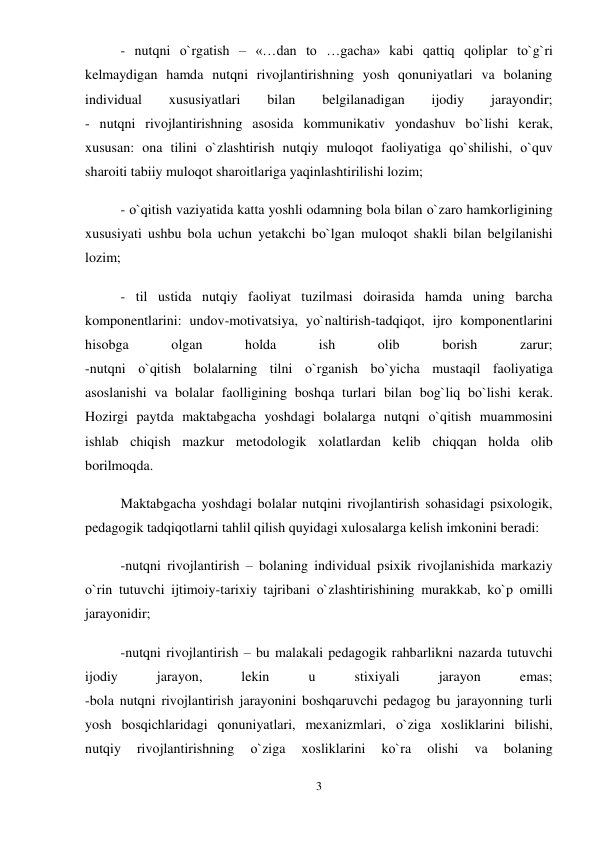 3 
 
- nutqni о`rgatish – «…dan to …gacha» kabi qattiq qoliplar tо`g`ri 
kelmaydigan hamda nutqni rivojlantirishning yosh qonuniyatlari va bolaning 
individual 
xususiyatlari 
bilan 
belgilanadigan 
ijodiy 
jarayondir;  
- nutqni rivojlantirishning asosida kommunikativ yondashuv bо`lishi kerak, 
xususan: ona tilini о`zlashtirish nutqiy muloqot faoliyatiga qо`shilishi, о`quv 
sharoiti tabiiy muloqot sharoitlariga yaqinlashtirilishi lozim;  
- о`qitish vaziyatida katta yoshli odamning bola bilan о`zaro hamkorligining 
xususiyati ushbu bola uchun yetakchi bо`lgan muloqot shakli bilan belgilanishi 
lozim;  
- til ustida nutqiy faoliyat tuzilmasi doirasida hamda uning barcha 
komponentlarini: undov-motivatsiya, yо`naltirish-tadqiqot, ijro komponentlarini 
hisobga 
olgan 
holda 
ish 
olib 
borish 
zarur;  
-nutqni о`qitish bolalarning tilni о`rganish bо`yicha mustaqil faoliyatiga 
asoslanishi va bolalar faolligining boshqa turlari bilan bog`liq bо`lishi kerak. 
Hozirgi paytda maktabgacha yoshdagi bolalarga nutqni о`qitish muammosini 
ishlab chiqish mazkur metodologik xolatlardan kelib chiqqan holda olib 
borilmoqda.  
Maktabgacha yoshdagi bolalar nutqini rivojlantirish sohasidagi psixologik, 
pedagogik tadqiqotlarni tahlil qilish quyidagi xulosalarga kelish imkonini beradi:  
-nutqni rivojlantirish – bolaning individual psixik rivojlanishida markaziy 
о`rin tutuvchi ijtimoiy-tarixiy tajribani о`zlashtirishining murakkab, kо`p omilli 
jarayonidir;  
-nutqni rivojlantirish – bu malakali pedagogik rahbarlikni nazarda tutuvchi 
ijodiy 
jarayon, 
lekin 
u 
stixiyali 
jarayon 
emas;  
-bola nutqni rivojlantirish jarayonini boshqaruvchi pedagog bu jarayonning turli 
yosh bosqichlaridagi qonuniyatlari, mexanizmlari, о`ziga xosliklarini bilishi, 
nutqiy 
rivojlantirishning 
о`ziga 
xosliklarini 
kо`ra 
olishi 
va 
bolaning 
