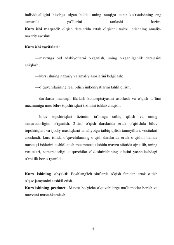 4 
 
individualligini hisobga olgan holda, uning nutqiga ta`sir kо`rsatishning eng 
samarali 
yо`llarini 
tanlashi 
lozim.  
Kurs ishi maqsadi: o`qish darslarida ertak o`qishni tashkil etishning amaliy-
nazariy asoslari.  
Kurs ishi vazifalari:  
—mavzuga oid adabiyotlarni o`rganish, uning o`rganilganlik darajasini 
aniqlash;  
—kurs ishning nazariy va amaliy asoslarini belgilash;  
—o`quvchilarining real bilish imkoniyatlarini tahlil qilish;  
—darslarda mustaqil fikrlash kontseptsiyasini asoslash va o`qish taʼlimi 
mazmuniga mos biluv topshiriqlari tizimini ishlab chiqish;  
—biluv 
topshiriqlari 
tizimini 
taʼlimga 
tatbiq 
qilish 
va 
uning 
samaradorligini o`rganish. 2-sinf o`qish darslarida ertak o`qitishda biluv 
topshiriqlari va ijodiy mashqlarni amaliyotga tatbiq qilish tamoyillari, vositalari 
asoslandi. kurs ishida o’quvchilarning o`qish darslarida ertak o`qishni hamda 
mustaqil ishlarini tashkil etish muammosi alohida mavzu sifatida ajratilib, uning 
vositalari, samaradorligi, o`quvchilar o`zlashtirishining sifatini yaxshilashdagi 
o`rni ilk bor o`rganildi.  
 
Kurs ishining obyekti: Boshlang'ich sinflarda o’qish fanidan ertak o’tish 
o'quv jarayonini tashkil etish. 
Kurs ishining predmeti. Mavzu bo`yicha o’quvchilarga ma`lumotlar berish va 
mavzuni mustahkamlash.  
 
 
