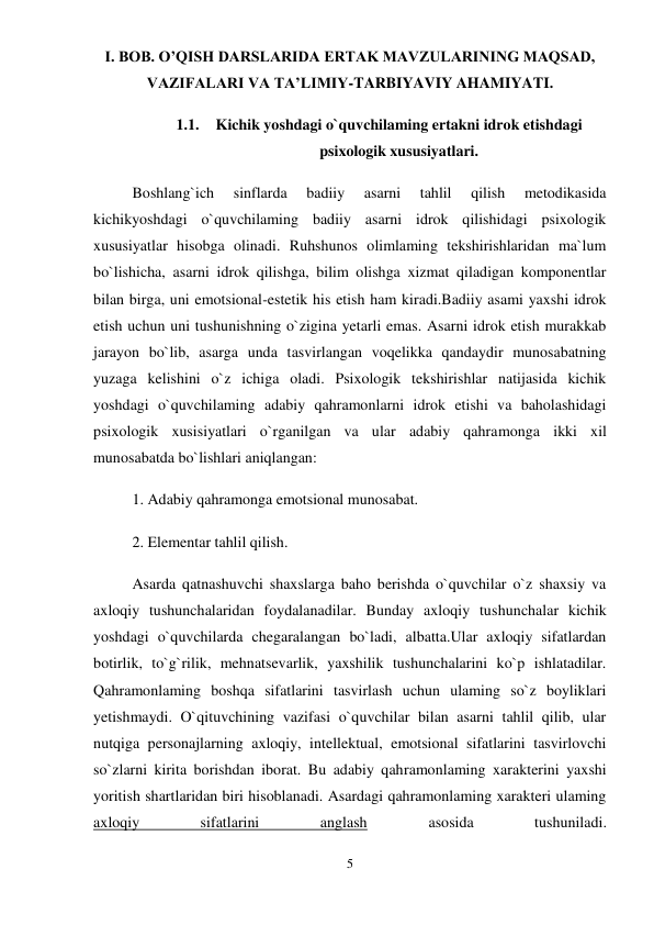 5 
 
I. BOB. O’QISH DARSLARIDA ERTAK MAVZULARINING MAQSAD, 
VAZIFALARI VA TA’LIMIY-TARBIYAVIY AHAMIYATI. 
1.1. Kichik yoshdagi o`quvchilaming ertakni idrok etishdagi 
psixologik xususiyatlari. 
Boshlang`ich 
sinflarda 
badiiy 
asarni 
tahlil 
qilish 
metodikasida 
kichikyoshdagi o`quvchilaming badiiy asarni idrok qilishidagi psixologik 
xususiyatlar hisobga olinadi. Ruhshunos olimlaming tekshirishlaridan ma`lum 
bo`lishicha, asarni idrok qilishga, bilim olishga xizmat qiladigan komponentlar 
bilan birga, uni emotsional-estetik his etish ham kiradi.Badiiy asami yaxshi idrok 
etish uchun uni tushunishning o`zigina yetarli emas. Asarni idrok etish murakkab 
jarayon bo`lib, asarga unda tasvirlangan voqelikka qandaydir munosabatning 
yuzaga kelishini o`z ichiga oladi. Psixologik tekshirishlar natijasida kichik 
yoshdagi o`quvchilaming adabiy qahramonlarni idrok etishi va baholashidagi 
psixologik xusisiyatlari o`rganilgan va ular adabiy qahramonga ikki xil 
munosabatda bo`lishlari aniqlangan:  
1. Adabiy qahramonga emotsional munosabat.  
2. Elementar tahlil qilish.  
Asarda qatnashuvchi shaxslarga baho berishda o`quvchilar o`z shaxsiy va 
axloqiy tushunchalaridan foydalanadilar. Bunday axloqiy tushunchalar kichik 
yoshdagi o`quvchilarda chegaralangan bo`ladi, albatta.Ular axloqiy sifatlardan 
botirlik, to`g`rilik, mehnatsevarlik, yaxshilik tushunchalarini ko`p ishlatadilar. 
Qahramonlaming boshqa sifatlarini tasvirlash uchun ulaming so`z boyliklari 
yetishmaydi. O`qituvchining vazifasi o`quvchilar bilan asarni tahlil qilib, ular 
nutqiga personajlarning axloqiy, intellektual, emotsional sifatlarini tasvirlovchi 
so`zlarni kirita borishdan iborat. Bu adabiy qahramonlaming xarakterini yaxshi 
yoritish shartlaridan biri hisoblanadi. Asardagi qahramonlaming xarakteri ulaming 
axloqiy 
sifatlarini 
anglash 
asosida 
tushuniladi.  
