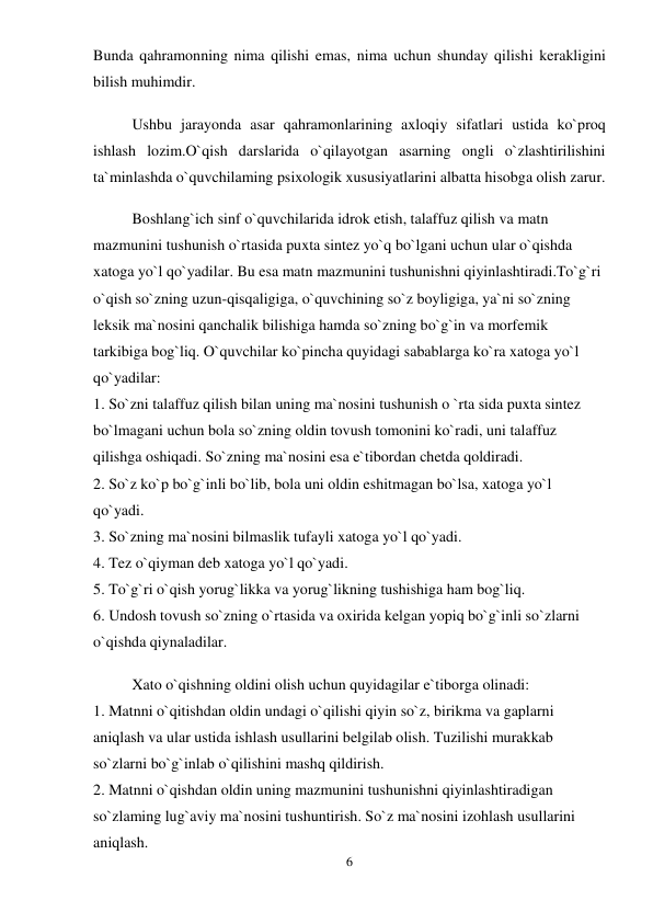 6 
 
Bunda qahramonning nima qilishi emas, nima uchun shunday qilishi kerakligini 
bilish muhimdir.  
Ushbu jarayonda asar qahramonlarining axloqiy sifatlari ustida ko`proq 
ishlash lozim.O`qish darslarida o`qilayotgan asarning ongli o`zlashtirilishini 
ta`minlashda o`quvchilaming psixologik xususiyatlarini albatta hisobga olish zarur.  
Boshlang`ich sinf o`quvchilarida idrok etish, talaffuz qilish va matn 
mazmunini tushunish o`rtasida puxta sintez yo`q bo`lgani uchun ular o`qishda 
xatoga yo`l qo`yadilar. Bu esa matn mazmunini tushunishni qiyinlashtiradi.To`g`ri 
o`qish so`zning uzun-qisqaligiga, o`quvchining so`z boyligiga, ya`ni so`zning 
leksik ma`nosini qanchalik bilishiga hamda so`zning bo`g`in va morfemik 
tarkibiga bog`liq. O`quvchilar ko`pincha quyidagi sabablarga ko`ra xatoga yo`l 
qo`yadilar:  
1. So`zni talaffuz qilish bilan uning ma`nosini tushunish o `rta sida puxta sintez 
bo`lmagani uchun bola so`zning oldin tovush tomonini ko`radi, uni talaffuz 
qilishga oshiqadi. So`zning ma`nosini esa e`tibordan chetda qoldiradi.  
2. So`z ko`p bo`g`inli bo`lib, bola uni oldin eshitmagan bo`lsa, xatoga yo`l 
qo`yadi.  
3. So`zning ma`nosini bilmaslik tufayli xatoga yo`l qo`yadi.  
4. Tez o`qiyman deb xatoga yo`l qo`yadi.  
5. To`g`ri o`qish yorug`likka va yorug`likning tushishiga ham bog`liq.  
6. Undosh tovush so`zning o`rtasida va oxirida kelgan yopiq bo`g`inli so`zlarni 
o`qishda qiynaladilar.  
Xato o`qishning oldini olish uchun quyidagilar e`tiborga olinadi:  
1. Matnni o`qitishdan oldin undagi o`qilishi qiyin so`z, birikma va gaplarni 
aniqlash va ular ustida ishlash usullarini belgilab olish. Tuzilishi murakkab 
so`zlarni bo`g`inlab o`qilishini mashq qildirish.  
2. Matnni o`qishdan oldin uning mazmunini tushunishni qiyinlashtiradigan 
so`zlaming lug`aviy ma`nosini tushuntirish. So`z ma`nosini izohlash usullarini 
aniqlash.  
