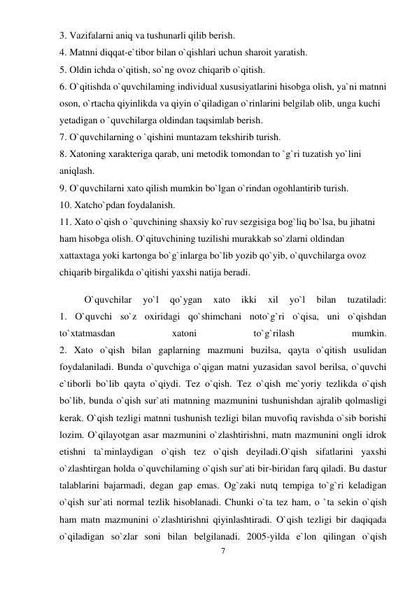 7 
 
3. Vazifalarni aniq va tushunarli qilib berish.  
4. Matnni diqqat-e`tibor bilan o`qishlari uchun sharoit yaratish.  
5. Oldin ichda o`qitish, so`ng ovoz chiqarib o`qitish.  
6. O`qitishda o`quvchilaming individual xususiyatlarini hisobga olish, ya`ni matnni 
oson, o`rtacha qiyinlikda va qiyin o`qiladigan o`rinlarini belgilab olib, unga kuchi 
yetadigan o `quvchilarga oldindan taqsimlab berish.  
7. O`quvchilarning o `qishini muntazam tekshirib turish.  
8. Xatoning xarakteriga qarab, uni metodik tomondan to `g`ri tuzatish yo`lini 
aniqlash.  
9. O`quvchilarni xato qilish mumkin bo`lgan o`rindan ogohlantirib turish.  
10. Xatcho`pdan foydalanish.  
11. Xato o`qish o `quvchining shaxsiy ko`ruv sezgisiga bog`liq bo`lsa, bu jihatni 
ham hisobga olish. O`qituvchining tuzilishi murakkab so`zlarni oldindan 
xattaxtaga yoki kartonga bo`g`inlarga bo`lib yozib qo`yib, o`quvchilarga ovoz 
chiqarib birgalikda o`qitishi yaxshi natija beradi.  
O`quvchilar 
yo`l 
qo`ygan 
xato 
ikki 
xil 
yo`l 
bilan 
tuzatiladi:  
1. O`quvchi so`z oxiridagi qo`shimchani noto`g`ri o`qisa, uni o`qishdan 
to`xtatmasdan 
xatoni 
to`g`rilash 
mumkin.  
2. Xato o`qish bilan gaplarning mazmuni buzilsa, qayta o`qitish usulidan 
foydalaniladi. Bunda o`quvchiga o`qigan matni yuzasidan savol berilsa, o`quvchi 
e`tiborli bo`lib qayta o`qiydi. Tez o`qish. Tez o`qish me`yoriy tezlikda o`qish 
bo`lib, bunda o`qish sur`ati matnning mazmunini tushunishdan ajralib qolmasligi 
kerak. O`qish tezligi matnni tushunish tezligi bilan muvofiq ravishda o`sib borishi 
lozim. O`qilayotgan asar mazmunini o`zlashtirishni, matn mazmunini ongli idrok 
etishni ta`minlaydigan o`qish tez o`qish deyiladi.O`qish sifatlarini yaxshi 
o`zlashtirgan holda o`quvchilaming o`qish sur`ati bir-biridan farq qiladi. Bu dastur 
talablarini bajarmadi, degan gap emas. Og`zaki nutq tempiga to`g`ri keladigan 
o`qish sur`ati normal tezlik hisoblanadi. Chunki o`ta tez ham, o `ta sekin o`qish 
ham matn mazmunini o`zlashtirishni qiyinlashtiradi. O`qish tezligi bir daqiqada 
o`qiladigan so`zlar soni bilan belgilanadi. 2005-yilda e`lon qilingan o`qish 
