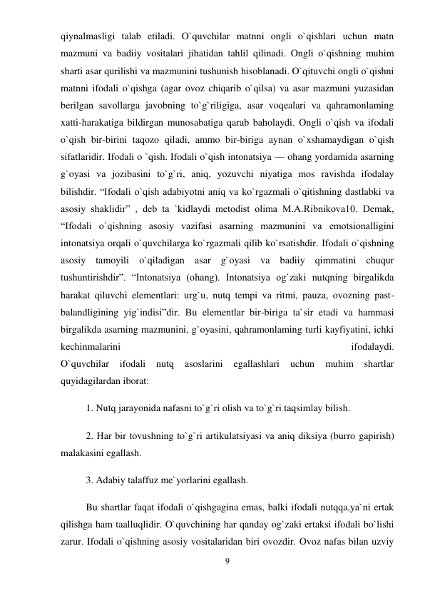 9 
 
qiynalmasligi talab etiladi. O`quvchilar matnni ongli o`qishlari uchun matn 
mazmuni va badiiy vositalari jihatidan tahlil qilinadi. Ongli o`qishning muhim 
sharti asar qurilishi va mazmunini tushunish hisoblanadi. O`qituvchi ongli o`qishni 
matnni ifodali o`qishga (agar ovoz chiqarib o`qilsa) va asar mazmuni yuzasidan 
berilgan savollarga javobning to`g`riligiga, asar voqealari va qahramonlaming 
xatti-harakatiga bildirgan munosabatiga qarab baholaydi. Ongli o`qish va ifodali 
o`qish bir-birini taqozo qiladi, ammo bir-biriga aynan o`xshamaydigan o`qish 
sifatlaridir. Ifodali o `qish. Ifodali o`qish intonatsiya — ohang yordamida asarning 
g`oyasi va jozibasini to`g`ri, aniq, yozuvchi niyatiga mos ravishda ifodalay 
bilishdir. “Ifodali o`qish adabiyotni aniq va ko`rgazmali o`qitishning dastlabki va 
asosiy shaklidir” , deb ta `kidlaydi metodist olima M.A.Ribnikova10. Demak, 
“Ifodali o`qishning asosiy vazifasi asarning mazmunini va emotsionalligini 
intonatsiya orqali o`quvchilarga ko`rgazmali qilib ko`rsatishdir. Ifodali o`qishning 
asosiy tamoyili o`qiladigan asar g`oyasi va badiiy qimmatini chuqur 
tushuntirishdir”. “Intonatsiya (ohang). Intonatsiya og`zaki nutqning birgalikda 
harakat qiluvchi elementlari: urg`u, nutq tempi va ritmi, pauza, ovozning past-
balandligining yig`indisi”dir. Bu elementlar bir-biriga ta`sir etadi va hammasi 
birgalikda asarning mazmunini, g`oyasini, qahramonlaming turli kayfiyatini, ichki 
kechinmalarini 
ifodalaydi.  
O`quvchilar 
ifodali 
nutq 
asoslarini 
egallashlari 
uchun 
muhim 
shartlar 
quyidagilardan iborat:  
1. Nutq jarayonida nafasni to`g`ri olish va to`g`ri taqsimlay bilish. 
2. Har bir tovushning to`g`ri artikulatsiyasi va aniq diksiya (burro gapirish) 
malakasini egallash.  
3. Adabiy talaffuz me`yorlarini egallash.  
Bu shartlar faqat ifodali o`qishgagina emas, balki ifodali nutqqa,ya`ni ertak 
qilishga ham taalluqlidir. O`quvchining har qanday og`zaki ertaksi ifodali bo`lishi 
zarur. Ifodali o`qishning asosiy vositalaridan biri ovozdir. Ovoz nafas bilan uzviy 
