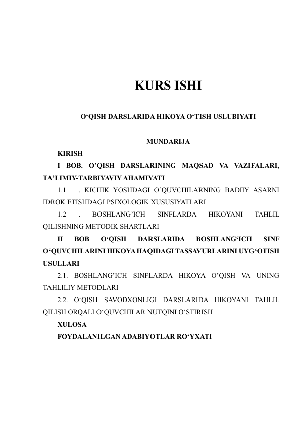  
 
 
 
KURS ISHI 
 
O‘QISH DARSLARIDA HIKOYA O‘TISH USLUBIYATI 
 
MUNDARIJA 
KIRISH 
I BOB. O’QISH DARSLARINING MAQSAD VA VAZIFALARI, 
TA’LIMIY-TARBIYAVIY AHAMIYATI 
1.1 
. KICHIK YOSHDAGI O’QUVCHILARNING BADIIY ASARNI 
IDROK ETISHDAGI PSIXOLOGIK XUSUSIYATLARI 
1.2 
. 
BOSHLANG’ICH 
SINFLARDA 
HIKOYANI 
TAHLIL 
QILISHNING METODIK SHARTLARI 
II 
BOB 
O‘QISH 
DARSLARIDA 
BOSHLANG‘ICH 
SINF 
O‘QUVCHILARINI HIKOYA HAQIDAGI TASSAVURLARINI UYG‘OTISH 
USULLARI 
2.1. BOSHLANG’ICH SINFLARDA HIKOYA O’QISH VA UNING 
TAHLILIY METODLARI 
2.2. OʻQISH SAVODXONLIGI DARSLARIDA HIKOYANI TAHLIL 
QILISH ORQALI OʻQUVCHILAR NUTQINI OʻSTIRISH 
XULOSA 
FOYDALANILGAN ADABIYOTLAR RO‘YXATI 
 
 
 
 
