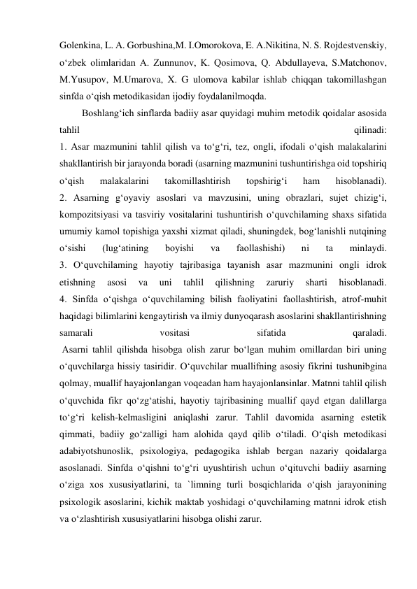  
 
Golenkina, L. A. Gorbushina,M. I.Omorokova, E. A.Nikitina, N. S. Rojdestvenskiy, 
o‘zbek olimlaridan A. Zunnunov, K. Qosimova, Q. Abdullayeva, S.Matchonov, 
M.Yusupov, M.Umarova, X. G ulomova kabilar ishlab chiqqan takomillashgan 
sinfda o‘qish metodikasidan ijodiy foydalanilmoqda. 
 Boshlang‘ich sinflarda badiiy asar quyidagi muhim metodik qoidalar asosida 
tahlil 
qilinadi: 
1. Asar mazmunini tahlil qilish va to‘g‘ri, tez, ongli, ifodali o‘qish malakalarini 
shakllantirish bir jarayonda boradi (asarning mazmunini tushuntirishga oid topshiriq 
o‘qish 
malakalarini 
takomillashtirish 
topshirig‘i 
ham 
hisoblanadi). 
2. Asarning g‘oyaviy asoslari va mavzusini, uning obrazlari, sujet chizig‘i, 
kompozitsiyasi va tasviriy vositalarini tushuntirish o‘quvchilaming shaxs sifatida 
umumiy kamol topishiga yaxshi xizmat qiladi, shuningdek, bog‘lanishli nutqining 
o‘sishi 
(lug‘atining 
boyishi 
va 
faollashishi) 
ni 
ta 
minlaydi. 
3. O‘quvchilaming hayotiy tajribasiga tayanish asar mazmunini ongli idrok 
etishning 
asosi 
va 
uni 
tahlil 
qilishning 
zaruriy 
sharti 
hisoblanadi. 
4. Sinfda o‘qishga o‘quvchilaming bilish faoliyatini faollashtirish, atrof-muhit 
haqidagi bilimlarini kengaytirish va ilmiy dunyoqarash asoslarini shakllantirishning 
samarali 
vositasi 
sifatida 
qaraladi. 
 Asarni tahlil qilishda hisobga olish zarur bo‘lgan muhim omillardan biri uning 
o‘quvchilarga hissiy tasiridir. O‘quvchilar muallifning asosiy fikrini tushunibgina 
qolmay, muallif hayajonlangan voqeadan ham hayajonlansinlar. Matnni tahlil qilish 
o‘quvchida fikr qo‘zg‘atishi, hayotiy tajribasining muallif qayd etgan dalillarga 
to‘g‘ri kelish-kelmasligini aniqlashi zarur. Tahlil davomida asarning estetik 
qimmati, badiiy go‘zalligi ham alohida qayd qilib o‘tiladi. O‘qish metodikasi 
adabiyotshunoslik, psixologiya, pedagogika ishlab bergan nazariy qoidalarga 
asoslanadi. Sinfda o‘qishni to‘g‘ri uyushtirish uchun o‘qituvchi badiiy asarning 
o‘ziga xos xususiyatlarini, ta `limning turli bosqichlarida o‘qish jarayonining 
psixologik asoslarini, kichik maktab yoshidagi o‘quvchilaming matnni idrok etish 
va o‘zlashtirish xususiyatlarini hisobga olishi zarur. 
