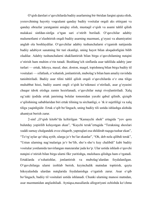 
 
 O‘qish darslari o‘quvchilarda badiiy asarlarning bir-biridan farqini ajrata olish, 
yozuvchining hayotiy voqealami qanday badiiy vositalar orqali aks ettirgani va 
qanday obrazlar yaratganini aniqlay olish, mustaqil o‘qish va asami tahlil qilish 
malakasi sinfdan-sinfga o‘tgan sari o‘stirib boriladi. O‘quvchilar adabiy 
malumotlami o‘zlashtirish orqali badiiy asarning mazmuni, g‘oyasi va ahamiyatini 
anglab ola boshlaydilar. O‘quvchilar adabiy tushunchalarni o‘rganish natijasida 
badiiy adabiyot sanatning bir turi ekanligi, uning hayot bilan aloqadorligini bilib 
oladilar. Adabiy tushunchalarni shakllantirish bilan birga o‘quvchilaming nutqini 
o‘stirish ham muhim o‘rin tutadi. Boshlang‘ich sinflarda asar tahlilida adabiy janr 
turlari — ertak, hikoya, masal, sher, doston, maqol, topishmoq bilan birga badiiy til 
vositalari — sifatlash, o‘xshatish, jonlantirish, mubolag‘a bilan ham amaliy ravishda 
tanishtiriladi. Badiiy asar tilini tahlil qilish orqali o‘quvchilarda o‘z ona tiliga 
muhabbat hissi, badiiy asarni ongli o‘qish ko‘nikmasi o‘stiriladi, asar g‘oyasini 
chuqur idrok etishga zamin hozirlanadi, o‘quvchilar nutqi rivojlantiriladi. Xalq 
og‘zaki ijodida ertak janrining bolalar tomonidan yaxshi qabul qilinib, qiziqib 
o‘qilishining sabablaridan biri ertak tilining ta sirchanligi, o `tk ir sujetliligi va xalq 
tiliga yaqinligidir. Ertak o‘qib bo‘lingach, uning badiiy tili ustida ishlashga alohida 
ahamiyat berish zarur. 
 2-sinf „O‘qish kitobi“da keltirilgan “Kamaychi shoh” ertagida “yov qora 
bulutday yopirilib kelayotgan ekan”, “Kuychi terak”ertagida “Terakning shoxlari 
xuddi surnay chalgandek ovoz chiqarib, yaproqlari esa shildirab raqsga tushar ekan”, 
“To‘rg‘aylar qo‘shiq aytib, ularga jo‘r bo‘lar ekanlar”, “Oh, deb nola qilibdi terak”, 
“Ustun ularning nag‘malariga jo‘r bo‘lib, sho‘x-sho‘x kuy chalibdi” kabi badiiy 
vositalar yordamida tasvirlangan manzaralar juda ko‘p. Ular ustida ishlash o‘quvchi 
nutqini o‘stirish bilan birga ularni fikr yuritishga, mulohaza qilishga ham o‘rgatadi. 
Ertaklarda 
o‘xshatishlar, 
jonlantirish 
va 
mubolag‘alardan 
foydalanilgan. 
O‘quvchilarga ularni izohlab berish, keyinchalik matndan toptirish, qayta 
hikoyalashda ulardan nutqlarida foydalanishga o‘rgatish zarur. Asar o‘qib 
bo‘lingach, badiiy til vositalari ustida ishlanadi. Chunki ularning manosi matndan, 
asar mazmunidan anglashiladi. Ayniqsa,masallarda allegoriyani ochishda ko‘chma 
