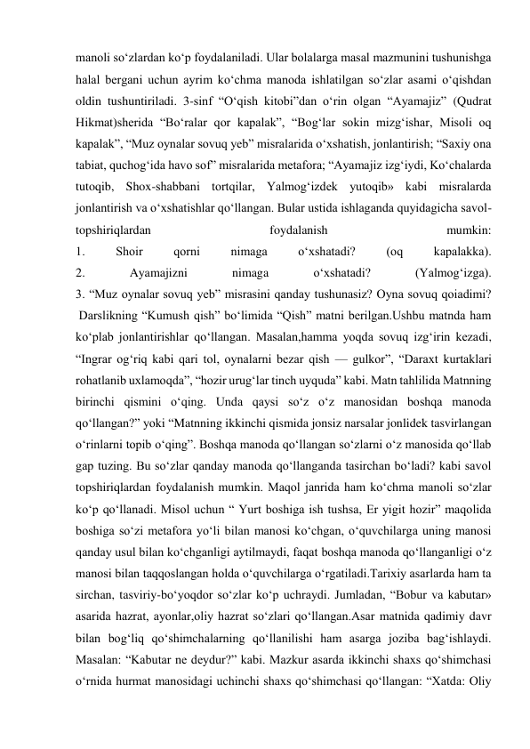  
 
manoli so‘zlardan ko‘p foydalaniladi. Ular bolalarga masal mazmunini tushunishga 
halal bergani uchun ayrim ko‘chma manoda ishlatilgan so‘zlar asami o‘qishdan 
oldin tushuntiriladi. 3-sinf “O‘qish kitobi”dan o‘rin olgan “Ayamajiz” (Qudrat 
Hikmat)sherida “Bo‘ralar qor kapalak”, “Bog‘lar sokin mizg‘ishar, Misoli oq 
kapalak”, “Muz oynalar sovuq yeb” misralarida o‘xshatish, jonlantirish; “Saxiy ona 
tabiat, quchog‘ida havo sof” misralarida metafora; “Ayamajiz izg‘iydi, Ko‘chalarda 
tutoqib, Shox-shabbani tortqilar, Yalmog‘izdek yutoqib» kabi misralarda 
jonlantirish va o‘xshatishlar qo‘llangan. Bular ustida ishlaganda quyidagicha savol-
topshiriqlardan 
foydalanish 
mumkin: 
1. 
Shoir 
qorni 
nimaga 
o‘xshatadi? 
(oq 
kapalakka). 
2. 
Ayamajizni 
nimaga 
o‘xshatadi? 
(Yalmog‘izga). 
3. “Muz oynalar sovuq yeb” misrasini qanday tushunasiz? Oyna sovuq qoiadimi? 
 Darslikning “Kumush qish” bo‘limida “Qish” matni berilgan.Ushbu matnda ham 
ko‘plab jonlantirishlar qo‘llangan. Masalan,hamma yoqda sovuq izg‘irin kezadi, 
“Ingrar og‘riq kabi qari tol, oynalarni bezar qish — gulkor”, “Daraxt kurtaklari 
rohatlanib uxlamoqda”, “hozir urug‘lar tinch uyquda” kabi. Matn tahlilida Matnning 
birinchi qismini o‘qing. Unda qaysi so‘z o‘z manosidan boshqa manoda 
qo‘llangan?” yoki “Matnning ikkinchi qismida jonsiz narsalar jonlidek tasvirlangan 
o‘rinlarni topib o‘qing”. Boshqa manoda qo‘llangan so‘zlarni o‘z manosida qo‘llab 
gap tuzing. Bu so‘zlar qanday manoda qo‘llanganda tasirchan bo‘ladi? kabi savol 
topshiriqlardan foydalanish mumkin. Maqol janrida ham ko‘chma manoli so‘zlar 
ko‘p qo‘llanadi. Misol uchun “ Yurt boshiga ish tushsa, Er yigit hozir” maqolida 
boshiga so‘zi metafora yo‘li bilan manosi ko‘chgan, o‘quvchilarga uning manosi 
qanday usul bilan ko‘chganligi aytilmaydi, faqat boshqa manoda qo‘llanganligi o‘z 
manosi bilan taqqoslangan holda o‘quvchilarga o‘rgatiladi.Tarixiy asarlarda ham ta 
sirchan, tasviriy-bo‘yoqdor so‘zlar ko‘p uchraydi. Jumladan, “Bobur va kabutar» 
asarida hazrat, ayonlar,oliy hazrat so‘zlari qo‘llangan.Asar matnida qadimiy davr 
bilan bog‘liq qo‘shimchalarning qo‘llanilishi ham asarga joziba bag‘ishlaydi. 
Masalan: “Kabutar ne deydur?” kabi. Mazkur asarda ikkinchi shaxs qo‘shimchasi 
o‘rnida hurmat manosidagi uchinchi shaxs qo‘shimchasi qo‘llangan: “Xatda: Oliy 
