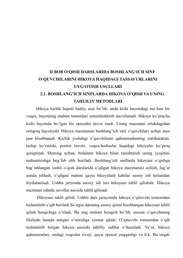  
 
 
 
 
 
 
 
 
II BOB O‘QISH DARSLARIDA BOSHLANG‘ICH SINF 
O‘QUVCHILARINI HIKOYA HAQIDAGI TASSAVURLARINI 
UYG‘OTISH USULLARI 
2.1. BOSHLANG’ICH SINFLARDA HIKOYA O’QISH VA UNING 
TAHLILIY METODLARI 
 Hikoya kichik hajmli badiiy asar bo’lib, unda kishi hayotidagi ma’lum bir 
voqea, hayotning muhim tomonlari umumlashtirib tasvirlanadi. Hikoya ko’pincha 
kishi hayotida bo’lgan bir epizodni tasvir etadi. Uning mazmuni ertakdagidan 
ortiqroq hayotiydir Hikoya mazmunan boshlang’ich sinf o’quvchilari uchun mos 
janr hisoblanadi. Kichik yoshdagi o’quvchilarni qahramonlarning xattiharakati, 
tashqi ko’rinishi, portret tasviri, voqea-hodisalar haqidagi hikoyalar ko’proq 
qiziqtiradi. Shuning uchun, bolalarni hikoya bilan tanishtirish uning syujetini 
tushuntirishga bog’lab olib boriladi. Boshlang’ich sinflarda hikoyani o’qishga 
bag’ishlangan izohli o’qish darslarida o’qilgan hikoya mazmunini ochish, lug’at 
ustida ishlash, o’qilgan matnni qayta hikoyalash kabilar asosiy ish turlaridan 
foydalaniladi. Ushbu jaryonda asosiy ish turi hikoyani tahlil qilishdir. Hikoya 
mazmuni odatda savollar asosida tahlil qilinadi.  
  Hikoyani tahlil qilish. Ushbu dars jarayonida hikoya o’qituvchi tomonidan 
tushuntirib o’qib beriladi.So’ngra darsning asosiy qismi hisoblangan hikoyani tahlil 
qilish bosqichiga o’tiladi. Bu eng muhim bosqich bo’lib, asosan o’quvchining 
fikrlashi hamda nutqini o’stirishga xizmat qiladi. O’qituvchi tomonidan o’qib 
tushuntirib bergan hikoya asosida tahliliy suhbat o’tkaziladi. Ya’ni, hikoya 
qahramonlari, undagi voqealar rivoji, qaysi epizod yoqqanligi va h.k. Bu orqali 
