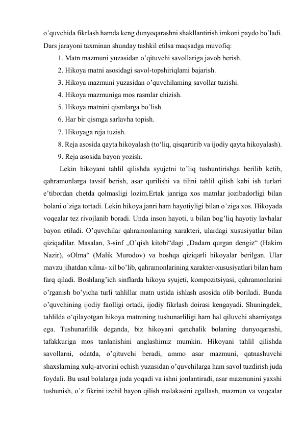  
 
o’quvchida fikrlash hamda keng dunyoqarashni shakllantirish imkoni paydo bo’ladi. 
Dars jarayoni taxminan shunday tashkil etilsa maqsadga muvofiq:  
1. Matn mazmuni yuzasidan o’qituvchi savollariga javob berish.  
2. Hikoya matni asosidagi savol-topshiriqlami bajarish.  
3. Hikoya mazmuni yuzasidan o’quvchilaming savollar tuzishi.  
4. Hikoya mazmuniga mos rasmlar chizish.  
5. Hikoya matnini qismlarga bo’lish.  
6. Har bir qismga sarlavha topish.  
7. Hikoyaga reja tuzish.  
8. Reja asosida qayta hikoyalash (to‘liq, qisqartirib va ijodiy qayta hikoyalash).  
9. Reja asosida bayon yozish.  
 Lekin hikoyani tahlil qilishda syujetni to’liq tushuntirishga berilib ketib, 
qahramonlarga tavsif berish, asar qurilishi va tilini tahlil qilish kabi ish turlari 
e’tibordan chetda qolmasligi lozim.Ertak janriga xos matnlar jozibadorligi bilan 
bolani o’ziga tortadi. Lekin hikoya janri ham hayotiyligi bilan o’ziga xos. Hikoyada 
voqealar tez rivojlanib boradi. Unda inson hayoti, u bilan bog’liq hayotiy lavhalar 
bayon etiladi. O’quvchilar qahramonlaming xarakteri, ulardagi xususiyatlar bilan 
qiziqadilar. Masalan, 3-sinf „O’qish kitobi“dagi „Dadam qurgan dengiz“ (Hakim 
Nazir), «Olma“ (Malik Murodov) va boshqa qiziqarli hikoyalar berilgan. Ular 
mavzu jihatdan xilma- xil bo’lib, qahramonlarining xarakter-xususiyatlari bilan ham 
farq qiladi. Boshlang’ich sinflarda hikoya syujeti, kompozitsiyasi, qahramonlarini 
o’rganish bo’yicha turli tahlillar matn ustida ishlash asosida olib boriladi. Bunda 
o’quvchining ijodiy faolligi ortadi, ijodiy fikrlash doirasi kengayadi. Shuningdek, 
tahlilda o‘qilayotgan hikoya matnining tushunarliligi ham hal qiluvchi ahamiyatga 
ega. Tushunarlilik deganda, biz hikoyani qanchalik bolaning dunyoqarashi, 
tafakkuriga mos tanlanishini anglashimiz mumkin. Hikoyani tahlil qilishda 
savollarni, odatda, o’qituvchi beradi, ammo asar mazmuni, qatnashuvchi 
shaxslarning xulq-atvorini ochish yuzasidan o’quvchilarga ham savol tuzdirish juda 
foydali. Bu usul bolalarga juda yoqadi va ishni jonlantiradi, asar mazmunini yaxshi 
tushunish, o’z fikrini izchil bayon qilish malakasini egallash, mazmun va voqealar 
