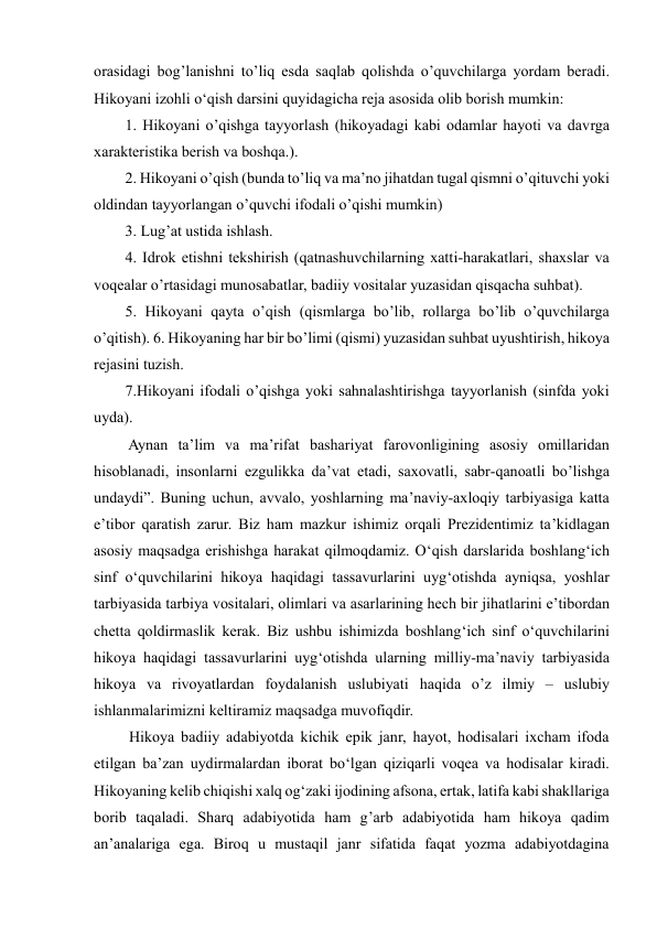  
 
orasidagi bog’lanishni to’liq esda saqlab qolishda o’quvchilarga yordam beradi. 
Hikoyani izohli o‘qish darsini quyidagicha reja asosida olib borish mumkin:  
1. Hikoyani o’qishga tayyorlash (hikoyadagi kabi odamlar hayoti va davrga 
xarakteristika berish va boshqa.).  
2. Hikoyani o’qish (bunda to’liq va ma’no jihatdan tugal qismni o’qituvchi yoki 
oldindan tayyorlangan o’quvchi ifodali o’qishi mumkin)  
3. Lug’at ustida ishlash.  
4. Idrok etishni tekshirish (qatnashuvchilarning xatti-harakatlari, shaxslar va 
voqealar o’rtasidagi munosabatlar, badiiy vositalar yuzasidan qisqacha suhbat).  
5. Hikoyani qayta o’qish (qismlarga bo’lib, rollarga bo’lib o’quvchilarga 
o’qitish). 6. Hikoyaning har bir bo’limi (qismi) yuzasidan suhbat uyushtirish, hikoya 
rejasini tuzish.  
7.Hikoyani ifodali o’qishga yoki sahnalashtirishga tayyorlanish (sinfda yoki 
uyda). 
 Aynan ta’lim va ma’rifat bashariyat farovonligining asosiy omillaridan 
hisoblanadi, insonlarni ezgulikka da’vat etadi, saxovatli, sabr-qanoatli bo’lishga 
undaydi”. Buning uchun, avvalo, yoshlarning ma’naviy-axloqiy tarbiyasiga katta 
e’tibor qaratish zarur. Biz ham mazkur ishimiz orqali Prezidentimiz ta’kidlagan 
asosiy maqsadga erishishga harakat qilmoqdamiz. O‘qish darslarida boshlang‘ich 
sinf o‘quvchilarini hikoya haqidagi tassavurlarini uyg‘otishda ayniqsa, yoshlar 
tarbiyasida tarbiya vositalari, olimlari va asarlarining hech bir jihatlarini e’tibordan 
chetta qoldirmaslik kerak. Biz ushbu ishimizda boshlang‘ich sinf o‘quvchilarini 
hikoya haqidagi tassavurlarini uyg‘otishda ularning milliy-ma’naviy tarbiyasida 
hikoya va rivoyatlardan foydalanish uslubiyati haqida o’z ilmiy – uslubiy 
ishlanmalarimizni keltiramiz maqsadga muvofiqdir.  
 Hikoya badiiy adabiyotda kichik epik janr, hayot, hodisalari ixcham ifoda 
etilgan ba’zan uydirmalardan iborat bo‘lgan qiziqarli voqea va hodisalar kiradi. 
Hikoyaning kelib chiqishi xalq og‘zaki ijodining afsona, ertak, latifa kabi shakllariga 
borib taqaladi. Sharq adabiyotida ham g’arb adabiyotida ham hikoya qadim 
an’analariga ega. Biroq u mustaqil janr sifatida faqat yozma adabiyotdagina 
