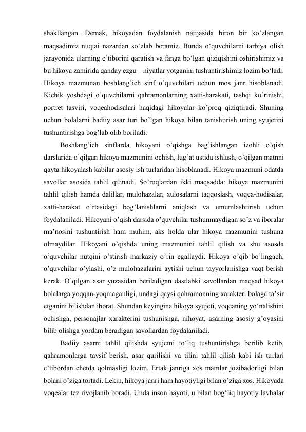  
 
shakllangan. Demak, hikoyadan foydalanish natijasida biron bir ko’zlangan 
maqsadimiz nuqtai nazardan so‘zlab beramiz. Bunda o‘quvchilarni tarbiya olish 
jarayonida ularning e’tiborini qaratish va fanga bo‘lgan qiziqishini oshirishimiz va 
bu hikoya zamirida qanday ezgu – niyatlar yotganini tushuntirishimiz lozim bo‘ladi. 
Hikoya mazmunan boshlang’ich sinf o’quvchilari uchun mos janr hisoblanadi. 
Kichik yoshdagi o’quvchilarni qahramonlarning xatti-harakati, tashqi ko’rinishi, 
portret tasviri, voqeahodisalari haqidagi hikoyalar ko’proq qiziqtiradi. Shuning 
uchun bolalarni badiiy asar turi bo’lgan hikoya bilan tanishtirish uning syujetini 
tushuntirishga bog’lab olib boriladi.  
 Boshlang’ich sinflarda hikoyani o’qishga bag’ishlangan izohli o’qish 
darslarida o’qilgan hikoya mazmunini ochish, lug’at ustida ishlash, o’qilgan matnni 
qayta hikoyalash kabilar asosiy ish turlaridan hisoblanadi. Hikoya mazmuni odatda 
savollar asosida tahlil qilinadi. So’roqlardan ikki maqsadda: hikoya mazmunini 
tahlil qilish hamda dalillar, mulohazalar, xulosalarni taqqoslash, voqea-hodisalar, 
xatti-harakat o’rtasidagi bog’lanishlarni aniqlash va umumlashtirish uchun 
foydalaniladi. Hikoyani o’qish darsida o’quvchilar tushunmaydigan so’z va iboralar 
ma’nosini tushuntirish ham muhim, aks holda ular hikoya mazmunini tushuna 
olmaydilar. Hikoyani o’qishda uning mazmunini tahlil qilish va shu asosda 
o’quvchilar nutqini o’stirish markaziy o’rin egallaydi. Hikoya o’qib bo’lingach, 
o’quvchilar o’ylashi, o’z mulohazalarini aytishi uchun tayyorlanishga vaqt berish 
kerak. O’qilgan asar yuzasidan beriladigan dastlabki savollardan maqsad hikoya 
bolalarga yoqqan-yoqmaganligi, undagi qaysi qahramonning xarakteri bolaga ta’sir 
etganini bilishdan iborat. Shundan keyingina hikoya syujeti, voqeaning yo‘nalishini 
ochishga, personajlar xarakterini tushunishga, nihoyat, asarning asosiy g’oyasini 
bilib olishga yordam beradigan savollardan foydalaniladi.  
 Badiiy asarni tahlil qilishda syujetni to‘liq tushuntirishga berilib ketib, 
qahramonlarga tavsif berish, asar qurilishi va tilini tahlil qilish kabi ish turlari 
e’tibordan chetda qolmasligi lozim. Ertak janriga xos matnlar jozibadorligi bilan 
bolani o’ziga tortadi. Lekin, hikoya janri ham hayotiyligi bilan o’ziga xos. Hikoyada 
voqealar tez rivojlanib boradi. Unda inson hayoti, u bilan bog‘liq hayotiy lavhalar 
