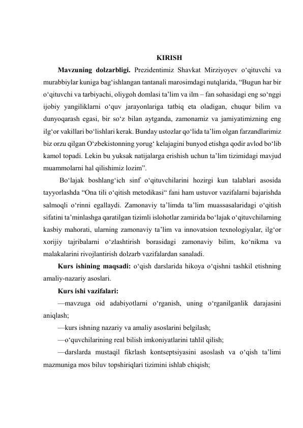  
 
 
 
KIRISH 
Mavzuning dolzarbligi. Prеzidеntimiz Shаvkаt Mirziyоyеv о‘qituvchi vа 
murаbbiylаr kunigа bаg‘ishlаngаn tаntаnаli mаrоsimdаgi nutqlаridа, “Bugun hаr bir 
о‘qituvchi vа tаrbiyаchi, оliygоh dоmlаsi tа’lim vа ilm – fаn sоhаsidаgi еng sо‘nggi 
ijоbiy yаngiliklаrni о‘quv jаrаyоnlаrigа tаtbiq еtа оlаdigаn, chuqur bilim vа 
dunyоqаrаsh еgаsi, bir sо‘z bilаn аytgаndа, zаmоnаmiz vа jаmiyаtimizning еng 
ilg‘оr vаkillаri bо‘lishlаri kеrаk. Bundаy ustоzlаr qо‘lidа tа’lim оlgаn fаrzаndlаrimiz 
biz оrzu qilgаn О‘zbеkistоnning yоrug‘ kеlаjаgini bunyоd еtishgа qоdir аvlоd bо‘lib 
kаmоl tоpаdi. Lеkin bu yuksаk nаtijаlаrgа еrishish uchun tа’lim tizimidаgi mаvjud 
muаmmоlаrni hаl qilishimiz lоzim”. 
 Bo‘lajak boshlang‘ich sinf o‘qituvchilarini hozirgi kun talablari asosida 
tayyorlashda “Ona tili o‘qitish metodikasi“ fani ham ustuvor vazifalarni bajarishda 
salmoqli o‘rinni egallaydi. Zamonaviy ta’limda ta’lim muassasalaridagi o‘qitish 
sifatini ta’minlashga qaratilgan tizimli islohotlar zamirida bo‘lajak o‘qituvchilarning 
kasbiy mahorati, ularning zamonaviy ta’lim va innovatsion texnologiyalar, ilg‘or 
xorijiy tajribalarni o‘zlashtirish borasidagi zamonaviy bilim, ko‘nikma va 
malakalarini rivojlantirish dolzarb vazifalardan sanaladi.  
Kurs ishining maqsadi: o‘qish darslarida hikoya o‘qishni tashkil etishning 
amaliy-nazariy asoslari. 
Kurs ishi vazifalari: 
—mavzuga oid adabiyotlarni o‘rganish, uning o‘rganilganlik darajasini 
aniqlash; 
—kurs ishning nazariy va amaliy asoslarini belgilash; 
—o‘quvchilarining real bilish imkoniyatlarini tahlil qilish; 
—darslarda mustaqil fikrlash kontseptsiyasini asoslash va o‘qish taʼlimi 
mazmuniga mos biluv topshiriqlari tizimini ishlab chiqish; 
