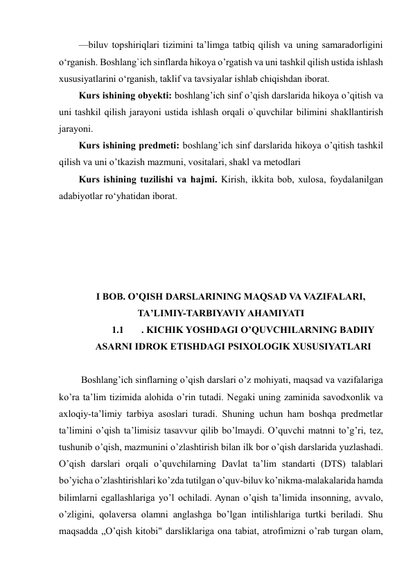  
 
—biluv topshiriqlari tizimini taʼlimga tatbiq qilish va uning samaradorligini 
o‘rganish. Boshlang`ich sinflarda hikoya o’rgatish va uni tashkil qilish ustida ishlash 
xususiyatlarini o‘rganish, taklif va tavsiyalar ishlab chiqishdan iborat. 
Kurs ishining obyekti: boshlang’ich sinf o’qish darslarida hikoya o’qitish va 
uni tashkil qilish jarayoni ustida ishlash orqali o`quvchilar bilimini shakllantirish 
jarayoni.  
Kurs ishining predmeti: boshlang’ich sinf darslarida hikoya o’qitish tashkil 
qilish va uni o’tkazish mazmuni, vositalari, shakl va metodlari 
Kurs ishining tuzilishi vа hаjmi. Kirish, ikkitа bоb, xulоsа, fоydаlаnilgаn 
аdаbiyоtlаr rоʻyhаtidan iborat. 
 
 
 
 
 
I BOB. O’QISH DARSLARINING MAQSAD VA VAZIFALARI, 
TA’LIMIY-TARBIYAVIY AHAMIYATI 
1.1 
. KICHIK YOSHDAGI O’QUVCHILARNING BADIIY 
ASARNI IDROK ETISHDAGI PSIXOLOGIK XUSUSIYATLARI 
 
 Boshlang’ich sinflarning o’qish darslari o’z mohiyati, maqsad va vazifalariga 
ko’ra ta’lim tizimida alohida o’rin tutadi. Negaki uning zaminida savodxonlik va 
axloqiy-ta’limiy tarbiya asoslari turadi. Shuning uchun ham boshqa predmetlar 
ta’limini o’qish ta’limisiz tasavvur qilib bo’lmaydi. O’quvchi matnni to’g’ri, tez, 
tushunib o’qish, mazmunini o’zlashtirish bilan ilk bor o’qish darslarida yuzlashadi. 
O’qish darslari orqali o’quvchilarning Davlat ta’lim standarti (DTS) talablari 
bo’yicha o’zlashtirishlari ko’zda tutilgan o’quv-biluv ko’nikma-malakalarida hamda 
bilimlarni egallashlariga yo’l ochiladi. Aynan o’qish ta’limida insonning, avvalo, 
o’zligini, qolaversa olamni anglashga bo’lgan intilishlariga turtki beriladi. Shu 
maqsadda „O’qish kitobi" darsliklariga ona tabiat, atrofimizni o’rab turgan olam, 
