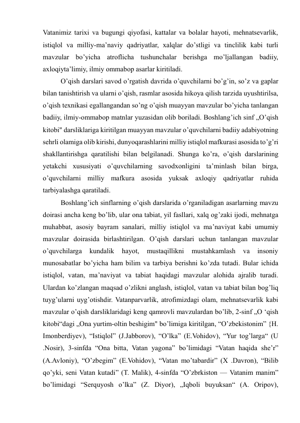  
 
Vatanimiz tarixi va bugungi qiyofasi, kattalar va bolalar hayoti, mehnatsevarlik, 
istiqlol va milliy-ma’naviy qadriyatlar, xalqlar do’stligi va tinclilik kabi turli 
mavzular bo’yicha atroflicha tushunchalar berishga mo’ljallangan badiiy, 
axloqiyta’limiy, ilmiy ommabop asarlar kiritiladi.  
  O’qish darslari savod o’rgatish davrida o’quvchilarni bo’g’in, so’z va gaplar 
bilan tanishtirish va ularni o’qish, rasmlar asosida hikoya qilish tarzida uyushtirilsa, 
o’qish texnikasi egallangandan so’ng o’qish muayyan mavzular bo’yicha tanlangan 
badiiy, ilmiy-ommabop matnlar yuzasidan olib boriladi. Boshlang’ich sinf „O’qish 
kitobi" darsliklariga kiritilgan muayyan mavzular o’quvchilarni badiiy adabiyotning 
sehrli olamiga olib kirishi, dunyoqarashlarini milliy istiqlol mafkurasi asosida to’g’ri 
shakllantirishga qaratilishi bilan belgilanadi. Shunga ko’ra, o’qish darslarining 
yetakchi xususiyati o’quvchilarning savodxonligini ta’minlash bilan birga, 
o’quvchilarni milliy mafkura asosida yuksak axloqiy qadriyatlar ruhida 
tarbiyalashga qaratiladi.  
  Boshlang’ich sinflarning o’qish darslarida o’rganiladigan asarlarning mavzu 
doirasi ancha keng bo’lib, ular ona tabiat, yil fasllari, xalq og’zaki ijodi, mehnatga 
muhabbat, asosiy bayram sanalari, milliy istiqlol va ma’naviyat kabi umumiy 
mavzular doirasida birlashtirilgan. O’qish darslari uchun tanlangan mavzular 
o’quvchilarga 
kundalik 
hayot, 
mustaqillikni 
mustahkamlash 
va 
insoniy 
munosabatlar bo’yicha ham bilim va tarbiya berishni ko’zda tutadi. Bular ichida 
istiqlol, vatan, ma’naviyat va tabiat haqidagi mavzular alohida ajralib turadi. 
Ulardan ko’zlangan maqsad o’zlikni anglash, istiqlol, vatan va tabiat bilan bog’liq 
tuyg’ularni uyg’otishdir. Vatanparvarlik, atrofimizdagi olam, mehnatsevarlik kabi 
mavzular o’qish darsliklaridagi keng qamrovli mavzulardan bo’lib, 2-sinf „O ‘qish 
kitobi“dagi „Оnа уurtim-oltin beshigim" bo’limiga kiritilgan, “O’zbekistonim” {H. 
Imonberdiyev), “Istiqlol” (J.Jabborov), “O’lka” (E.Vohidov), “Yur tog’larga“ (U 
.Nosir), 3-sinfda “Ona bitta, Vatan yagona” bo’limidagi “Vatan haqida she’r” 
(A.Avloniy), “O’zbegim” (E.Vohidov), “Vatan mo’tabardir” (X .Davron), “Bilib 
qo’yki, seni Vatan kutadi” (T. Malik), 4-sinfda “O’zbrkiston — Vatanim manim” 
bo’limidagi “Serquyosh o’lka” (Z. Diyor), „Iqboli buyuksan“ (A. Oripov), 
