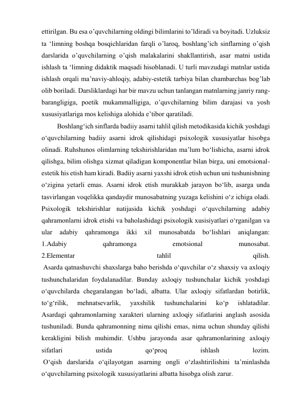  
 
ettirilgan. Bu esa o’quvchilarning oldingi bilimlarini to’ldiradi va boyitadi. Uzluksiz 
ta ‘limning boshqa bosqichlaridan farqli o’laroq, boshlang’ich sinflarning o’qish 
darslarida o’quvchilarning o’qish malakalarini shakllantirish, asar matni ustida 
ishlash ta ‘limning didaktik maqsadi hisoblanadi. U turli mavzudagi matnlar ustida 
ishlash orqali ma’naviy-ahloqiy, adabiy-estetik tarbiya bilan chambarchas bog’lab 
olib boriladi. Darsliklardagi har bir mavzu uchun tanlangan matnlarning janriy rang-
barangligiga, poetik mukammalligiga, o’quvchilarning bilim darajasi va yosh 
xususiyatlariga mos kelishiga alohida e’tibor qaratiladi.  
 Boshlang‘ich sinflarda badiiy asarni tahlil qilish metodikasida kichik yoshdagi 
o‘quvchilarning badiiy asarni idrok qilishidagi psixologik xususiyatlar hisobga 
olinadi. Ruhshunos olimlarning tekshirishlaridan ma’lum bo‘lishicha, asarni idrok 
qilishga, bilim olishga xizmat qiladigan komponentlar bilan birga, uni emotsional-
estetik his etish ham kiradi. Badiiy asarni yaxshi idrok etish uchun uni tushunishning 
o‘zigina yetarli emas. Asarni idrok etish murakkab jarayon bo‘lib, asarga unda 
tasvirlangan voqelikka qandaydir munosabatning yuzaga kelishini o‘z ichiga oladi. 
Psixologik tekshirishlar natijasida kichik yoshdagi o‘quvchilarning adabiy 
qahramonlarni idrok etishi va baholashidagi psixologik xusisiyatlari o‘rganilgan va 
ular 
adabiy 
qahramonga 
ikki 
xil 
munosabatda 
bo‘lishlari 
aniqlangan: 
1.Adabiy 
qahramonga 
emotsional 
munosabat. 
2.Elementar 
tahlil 
qilish. 
 Asarda qatnashuvchi shaxslarga baho berishda o‘quvchilar o‘z shaxsiy va axloqiy 
tushunchalaridan foydalanadilar. Bunday axloqiy tushunchalar kichik yoshdagi 
o‘quvchilarda chegaralangan bo‘ladi, albatta. Ular axloqiy sifatlardan botirlik, 
to‘g‘rilik, 
mehnatsevarlik, 
yaxshilik 
tushunchalarini 
ko‘p 
ishlatadilar. 
Asardagi qahramonlarning xarakteri ularning axloqiy sifatlarini anglash asosida 
tushuniladi. Bunda qahramonning nima qilishi emas, nima uchun shunday qilishi 
kerakligini bilish muhimdir. Ushbu jarayonda asar qahramonlarining axloqiy 
sifatlari 
ustida 
qo‘proq 
ishlash 
lozim. 
 O‘qish darslarida o‘qilayotgan asarning ongli o‘zlashtirilishini ta’minlashda 
o‘quvchilarning psixologik xususiyatlarini albatta hisobga olish zarur. 
