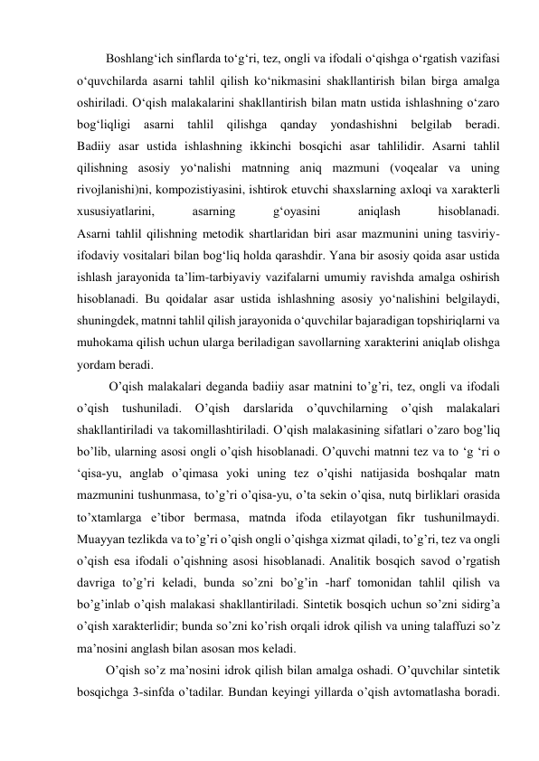  
 
 Boshlang‘ich sinflarda to‘g‘ri, tez, ongli va ifodali o‘qishga o‘rgatish vazifasi 
o‘quvchilarda asarni tahlil qilish ko‘nikmasini shakllantirish bilan birga amalga 
oshiriladi. O‘qish malakalarini shakllantirish bilan matn ustida ishlashning o‘zaro 
bog‘liqligi asarni tahlil qilishga 
qanday 
yondashishni 
belgilab beradi. 
Badiiy asar ustida ishlashning ikkinchi bosqichi asar tahlilidir. Asarni tahlil 
qilishning asosiy yo‘nalishi matnning aniq mazmuni (voqealar va uning 
rivojlanishi)ni, kompozistiyasini, ishtirok etuvchi shaxslarning axloqi va xarakterli 
xususiyatlarini, 
asarning 
g‘oyasini 
aniqlash 
hisoblanadi. 
Asarni tahlil qilishning metodik shartlaridan biri asar mazmunini uning tasviriy-
ifodaviy vositalari bilan bog‘liq holda qarashdir. Yana bir asosiy qoida asar ustida 
ishlash jarayonida ta’lim-tarbiyaviy vazifalarni umumiy ravishda amalga oshirish 
hisoblanadi. Bu qoidalar asar ustida ishlashning asosiy yo‘nalishini belgilaydi, 
shuningdek, matnni tahlil qilish jarayonida o‘quvchilar bajaradigan topshiriqlarni va 
muhokama qilish uchun ularga beriladigan savollarning xarakterini aniqlab olishga 
yordam beradi. 
  O’qish malakalari deganda badiiy asar matnini to’g’ri, tez, ongli va ifodali 
o’qish 
tushuniladi. 
O’qish 
darslarida 
o’quvchilarning 
o’qish 
malakalari 
shakllantiriladi va takomillashtiriladi. O’qish malakasining sifatlari o’zaro bog’liq 
bo’lib, ularning asosi ongli o’qish hisoblanadi. O’quvchi matnni tez va to ‘g ‘ri o 
‘qisa-yu, anglab o’qimasa yoki uning tez o’qishi natijasida boshqalar matn 
mazmunini tushunmasa, to’g’ri o’qisa-yu, o’ta sekin o’qisa, nutq birliklari orasida 
to’xtamlarga e’tibor bermasa, matnda ifoda etilayotgan fikr tushunilmaydi. 
Muayyan tezlikda va to’g’ri o’qish ongli o’qishga xizmat qiladi, to’g’ri, tez va ongli 
o’qish esa ifodali o’qishning asosi hisoblanadi. Analitik bosqich savod o’rgatish 
davriga to’g’ri keladi, bunda so’zni bo’g’in -harf tomonidan tahlil qilish va 
bo’g’inlab o’qish malakasi shakllantiriladi. Sintetik bosqich uchun so’zni sidirg’a 
o’qish xarakterlidir; bunda so’zni ko’rish orqali idrok qilish va uning talaffuzi so’z 
ma’nosini anglash bilan asosan mos keladi.  
 O’qish so’z ma’nosini idrok qilish bilan amalga oshadi. O’quvchilar sintetik 
bosqichga 3-sinfda o’tadilar. Bundan keyingi yillarda o’qish avtomatlasha boradi. 
