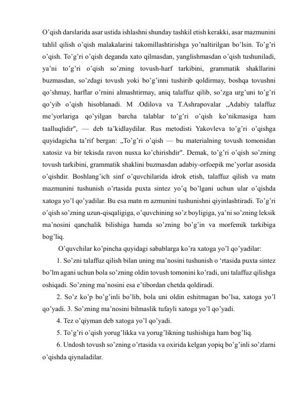  
 
O’qish darslarida asar ustida ishlashni shunday tashkil etish kerakki, asar mazmunini 
tahlil qilish o’qish malakalarini takomillashtirishga yo’naltirilgan bo’lsin. To’g’ri 
o’qish. To’g’ri o’qish deganda xato qilmasdan, yanglishmasdan o’qish tushuniladi, 
ya’ni to’g’ri o’qish so’zning tovush-harf tarkibini, grammatik shakllarini 
buzmasdan, so’zdagi tovush yoki bo’g’inni tushirib qoldirmay, boshqa tovushni 
qo’shmay, harflar o’rnini almashtirmay, aniq talaffuz qilib, so’zga urg’uni to’g’ri 
qo’yib o’qish hisoblanadi. M .Odilova va T.Ashrapovalar „Adabiy talaffuz 
me’yorlariga qo’yilgan barcha talablar to’g’ri o’qish ko’nikmasiga ham 
taalluqlidir", — deb ta’kidlaydilar. Rus metodisti Yakovleva to’g’ri o’qishga 
quyidagicha ta’rif bergan: „To’g’ri o’qish — bu materialning tovush tomonidan 
xatosiz va bir tekisda ravon nusxa ko’chirishdir". Demak, to’g’ri o’qish so’zning 
tovush tarkibini, grammatik shaklini buzmasdan adabiy-orfoepik me’yorlar asosida 
o’qishdir. Boshlang’ich sinf o’quvchilarida idrok etish, talaffuz qilish va matn 
mazmunini tushunish o’rtasida puxta sintez yo’q bo’lgani uchun ular o’qishda 
xatoga yo’l qo’yadilar. Bu esa matn m azmunini tushunishni qiyinlashtiradi. To’g’ri 
o’qish so’zning uzun-qisqaligiga, o’quvchining so’z boyligiga, ya’ni so’zning leksik 
ma’nosini qanchalik bilishiga hamda so’zning bo’g’in va morfemik tarkibiga 
bog’liq.  
 O’quvchilar ko’pincha quyidagi sabablarga ko’ra xatoga yo’l qo’yadilar:  
1. So’zni talaffuz qilish bilan uning ma’nosini tushunish o ‘rtasida puxta sintez 
bo’lm agani uchun bola so’zning oldin tovush tomonini ko’radi, uni talaffuz qilishga 
oshiqadi. So’zning ma’nosini esa e’tibordan chetda qoldiradi.  
2. So’z ko’p bo’g’inli bo’lib, bola uni oldin eshitmagan bo’lsa, xatoga yo’l 
qo’yadi. 3. So’zning ma’nosini bilmaslik tufayli xatoga yo’l qo’yadi.  
4. Tez o’qiyman deb xatoga yo’l qo’yadi.  
5. To’g’ri o’qish yorug’likka va yorug’likning tushishiga ham bog’liq.  
6. Undosh tovush so’zning o’rtasida va oxirida kelgan yopiq bo’g’inli so’zlarni 
o’qishda qiynaladilar. 
 
 
