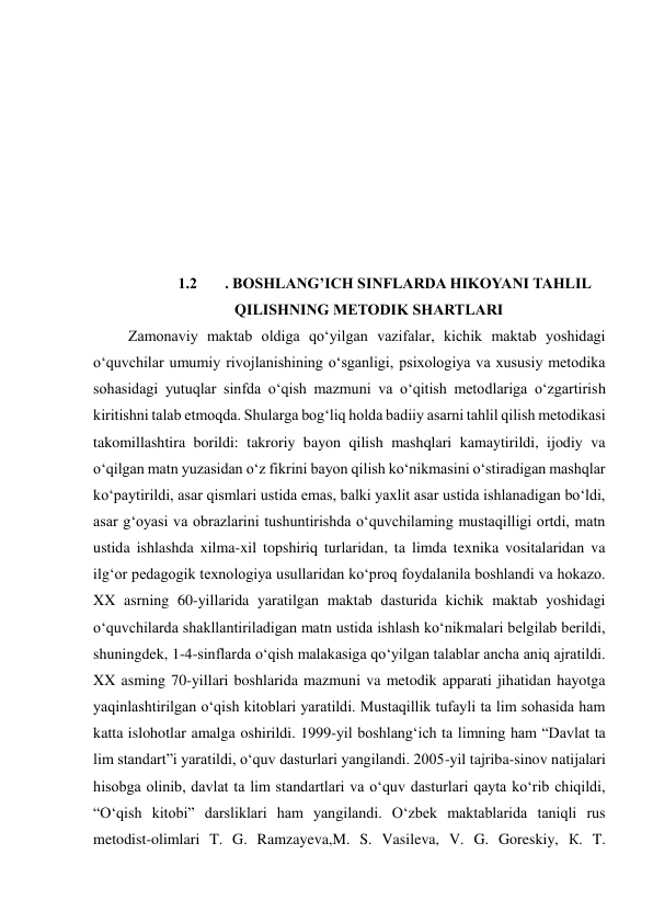  
 
 
 
 
 
 
 
 
 
1.2 
. BOSHLANG’ICH SINFLARDA HIKOYANI TAHLIL 
QILISHNING METODIK SHARTLARI 
 Zamonaviy maktab oldiga qo‘yilgan vazifalar, kichik maktab yoshidagi 
o‘quvchilar umumiy rivojlanishining o‘sganligi, psixologiya va xususiy metodika 
sohasidagi yutuqlar sinfda o‘qish mazmuni va o‘qitish metodlariga o‘zgartirish 
kiritishni talab etmoqda. Shularga bog‘liq holda badiiy asarni tahlil qilish metodikasi 
takomillashtira borildi: takroriy bayon qilish mashqlari kamaytirildi, ijodiy va 
o‘qilgan matn yuzasidan o‘z fikrini bayon qilish ko‘nikmasini o‘stiradigan mashqlar 
ko‘paytirildi, asar qismlari ustida emas, balki yaxlit asar ustida ishlanadigan bo‘ldi, 
asar g‘oyasi va obrazlarini tushuntirishda o‘quvchilaming mustaqilligi ortdi, matn 
ustida ishlashda xilma-xil topshiriq turlaridan, ta limda texnika vositalaridan va 
ilg‘or pedagogik texnologiya usullaridan ko‘proq foydalanila boshlandi va hokazo. 
XX asrning 60-yillarida yaratilgan maktab dasturida kichik maktab yoshidagi 
o‘quvchilarda shakllantiriladigan matn ustida ishlash ko‘nikmalari belgilab berildi, 
shuningdek, 1-4-sinflarda o‘qish malakasiga qo‘yilgan talablar ancha aniq ajratildi. 
XX asming 70-yillari boshlarida mazmuni va metodik apparati jihatidan hayotga 
yaqinlashtirilgan o‘qish kitoblari yaratildi. Mustaqillik tufayli ta lim sohasida ham 
katta islohotlar amalga oshirildi. 1999-yil boshlang‘ich ta limning ham “Davlat ta 
lim standart”i yaratildi, o‘quv dasturlari yangilandi. 2005-yil tajriba-sinov natijalari 
hisobga olinib, davlat ta lim standartlari va o‘quv dasturlari qayta ko‘rib chiqildi, 
“O‘qish kitobi” darsliklari ham yangilandi. O‘zbek maktablarida taniqli rus 
metodist-olimlari T. G. Ramzayeva,M. S. Vasileva, V. G. Goreskiy, К. T. 
