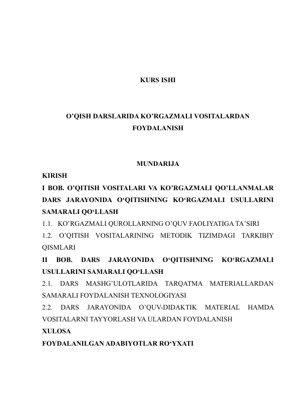  
 
 
 
KURS ISHI 
 
 
O’QISH DARSLARIDA KO’RGAZMALI VOSITALARDAN 
FOYDALANISH 
 
 
MUNDARIJA 
KIRISH 
I BOB. O’QITISH VOSITALARI VA KO’RGAZMALI QO’LLANMALAR 
DARS JARAYONIDA O‘QITISHNING KO‘RGAZMALI USULLARINI 
SAMARALI QO‘LLASH 
1.1.   KO’RGAZMALI QUROLLARNING O’QUV FAOLIYATIGA TA’SIRI 
1.2. O’QITISH VOSITALARINING METODIK TIZIMDAGI TARKIBIY 
QISMLARI 
II 
BOB. 
DARS 
JARAYONIDA 
O‘QITISHNING 
KO‘RGAZMALI 
USULLARINI SAMARALI QO‘LLASH   
2.1. 
DARS 
MASHG’ULOTLARIDA TARQATMA 
MATERIALLARDAN 
SAMARALI FOYDALANISH TEXNOLOGIYASI 
2.2. 
DARS 
JARAYONIDA 
O’QUV-DIDAKTIK 
MATERIAL 
HAMDA 
VOSITALARNI TAYYORLASH VA ULARDAN FOYDALANISH  
XULOSA 
FOYDALANILGAN ADABIYOTLAR RO‘YXATI 
 
 
 
