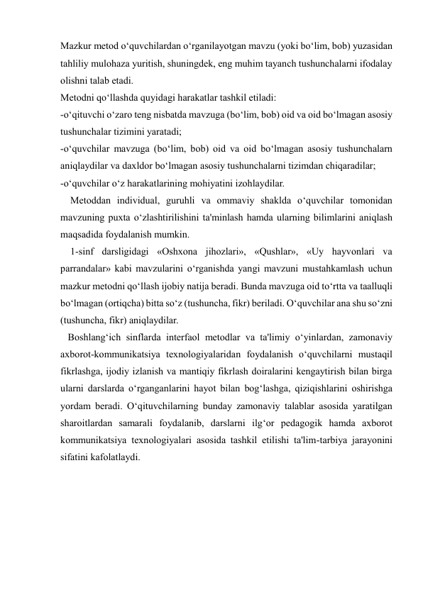  
 
Mazkur metod o‘quvchilardan o‘rganilayotgan mavzu (yoki bo‘lim, bob) yuzasidan 
tahliliy mulohaza yuritish, shuningdek, eng muhim tayanch tushunchalarni ifodalay 
olishni talab etadi.  
Metodni qo‘llashda quyidagi harakatlar tashkil etiladi: 
-o‘qituvchi o‘zaro teng nisbatda mavzuga (bo‘lim, bob) oid va oid bo‘lmagan asosiy 
tushunchalar tizimini yaratadi; 
-o‘quvchilar mavzuga (bo‘lim, bob) oid va oid bo‘lmagan asosiy tushunchalarn 
aniqlaydilar va daxldor bo‘lmagan asosiy tushunchalarni tizimdan chiqaradilar; 
-o‘quvchilar o‘z harakatlarining mohiyatini izohlaydilar. 
    Metoddan individual, guruhli va ommaviy shaklda o‘quvchilar tomonidan 
mavzuning puxta o‘zlashtirilishini ta'minlash hamda ularning bilimlarini aniqlash 
maqsadida foydalanish mumkin. 
    1-sinf darsligidagi «Oshxona jihozlari», «Qushlar», «Uy hayvonlari va 
parrandalar» kabi mavzularini o‘rganishda yangi mavzuni mustahkamlash uchun 
mazkur metodni qo‘llash ijobiy natija beradi. Bunda mavzuga oid to‘rtta va taalluqli 
bo‘lmagan (ortiqcha) bitta so‘z (tushuncha, fikr) beriladi. O‘quvchilar ana shu so‘zni 
(tushuncha, fikr) aniqlaydilar. 
   Boshlang‘ich sinflarda interfaol metodlar va ta'limiy o‘yinlardan, zamonaviy 
axborot-kommunikatsiya texnologiyalaridan foydalanish o‘quvchilarni mustaqil 
fikrlashga, ijodiy izlanish va mantiqiy fikrlash doiralarini kengaytirish bilan birga 
ularni darslarda o‘rganganlarini hayot bilan bog‘lashga, qiziqishlarini oshirishga 
yordam beradi. O‘qituvchilarning bunday zamonaviy talablar asosida yaratilgan 
sharoitlardan samarali foydalanib, darslarni ilg‘or pedagogik hamda axborot 
kommunikatsiya texnologiyalari asosida tashkil etilishi ta'lim-tarbiya jarayonini 
sifatini kafolatlaydi. 
 
 
 
 
 
