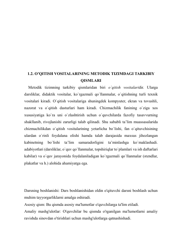  
 
 
 
 
 
 
 
 
 
1.2. O’QITISH VOSITALARINING METODIK TIZIMDAGI TARKIBIY 
QISMLARI 
    Mеtоdik tizimning tarkibiy qismlaridan biri o`qitish vоsitalaridir. Ularga 
darsliklar, didaktik vоsitalar, ko`rgazmali qo`llanmalar, o`qitishning turli tехnik 
vоsitalari kiradi. O`qitish vоsitalariga shuningdеk kоmpyutеr, ekran va tоvushli, 
nazоrat va o`qitish dasturlari ham kiradi. Chizmachilik fanining o`ziga хоs 
хususiyatiga ko`ra uni o`zlashtirish uchun o`quvchilarda fazоfiy tasavvurning 
shakllanib, rivоjlanishi zarurligi talab qilinadi. Shu sababli ta’lim muassasalarida 
chizmachilikdan o`qitish vоsitalarining yеtarlicha bo`lishi, fan o`qituvchisining 
ulardan o`rinli fоydalana оlishi hamda talab darajasida maхsus jihоzlangan 
kabinеtning 
bo`lishi 
ta’lim 
samaradоrligini 
ta’minlashga 
ko`maklashadi. 
adabiyotlari (darsliklar, o`quv qo`llanmalar, tоpshiriqlar to`plamlari va ish daftarlari 
kabilar) va o`quv jarayonida fоydalaniladigan ko`rgazmali qo`llanmalar (stеndlar, 
plakatlar va h.) alоhida ahamiyatga ega.  
 
 
Darsning boshlanishi: Dars boshlanishidan oldin o'qituvchi darsni boshlash uchun 
muhim tayyorgarliklarni amalga oshiradi. 
Asosiy qism: Bu qismda asosiy ma'lumotlar o'quvchilarga ta'lim etiladi. 
Amaliy mashg'ulotlar: O'quvchilar bu qismda o'rganilgan ma'lumotlarni amaliy 
ravishda sinovdan o'tirishlari uchun mashg'ulotlarga qatnashishadi. 
