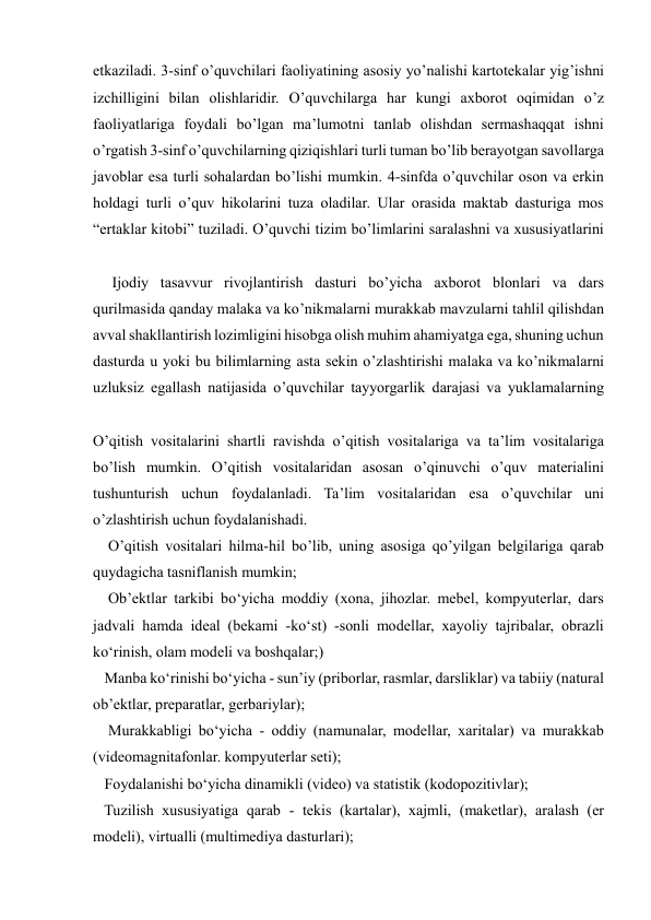  
 
etkaziladi. 3-sinf o’quvchilari faoliyatining asosiy yo’nalishi kartotekalar yig’ishni 
izchilligini bilan olishlaridir. O’quvchilarga har kungi axborot oqimidan o’z 
faoliyatlariga foydali bo’lgan ma’lumotni tanlab olishdan sermashaqqat ishni 
o’rgatish 3-sinf o’quvchilarning qiziqishlari turli tuman bo’lib berayotgan savollarga 
javoblar esa turli sohalardan bo’lishi mumkin. 4-sinfda o’quvchilar oson va erkin 
holdagi turli o’quv hikolarini tuza oladilar. Ular orasida maktab dasturiga mos 
“ertaklar kitobi” tuziladi. O’quvchi tizim bo’limlarini saralashni va xususiyatlarini 
     Ijodiy tasavvur rivojlantirish dasturi bo’yicha axborot blonlari va dars 
qurilmasida qanday malaka va ko’nikmalarni murakkab mavzularni tahlil qilishdan 
avval shakllantirish lozimligini hisobga olish muhim ahamiyatga ega, shuning uchun 
dasturda u yoki bu bilimlarning asta sekin o’zlashtirishi malaka va ko’nikmalarni 
uzluksiz egallash natijasida o’quvchilar tayyorgarlik darajasi va yuklamalarning 
O’qitish vositalarini shartli ravishda o’qitish vositalariga va ta’lim vositalariga 
bo’lish mumkin. O’qitish vositalaridan asosan o’qinuvchi o’quv materialini 
tushunturish uchun foydalanladi. Ta’lim vositalaridan esa o’quvchilar uni 
o’zlashtirish uchun foydalanishadi. 
    O’qitish vositalari hilma-hil bo’lib, uning asosiga qo’yilgan belgilariga qarab 
quydagicha tasniflanish mumkin;  
    Ob’ektlar tarkibi bo‘yicha moddiy (xona, jihozlar. mebel, kompyuterlar, dars 
jadvali hamda ideal (bekami -ko‘st) -sonli modellar, xayoliy tajribalar, obrazli 
ko‘rinish, olam modeli va boshqalar;)  
   Manba ko‘rinishi bo‘yicha - sun’iy (priborlar, rasmlar, darsliklar) va tabiiy (natural 
ob’ektlar, preparatlar, gerbariylar);  
    Murakkabligi bo‘yicha - oddiy (namunalar, modellar, xaritalar) va murakkab 
(videomagnitafonlar. kompyuterlar seti); 
   Foydalanishi bo‘yicha dinamikli (video) va statistik (kodopozitivlar);  
   Tuzilish xususiyatiga qarab - tekis (kartalar), xajmli, (maketlar), aralash (er 
modeli), virtualli (multimediya dasturlari);  
