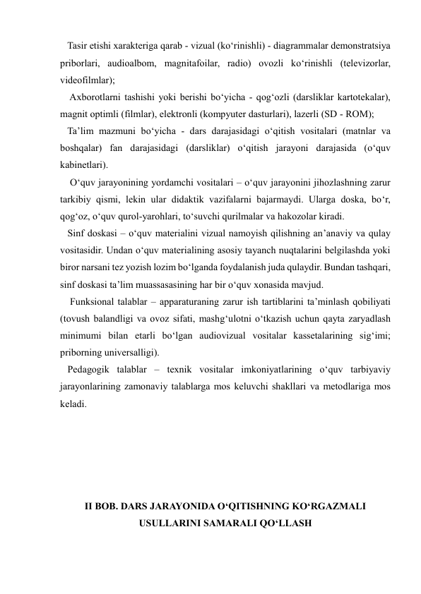  
 
   Tasir etishi xarakteriga qarab - vizual (ko‘rinishli) - diagrammalar demonstratsiya 
priborlari, audioalbom, magnitafoilar, radio) ovozli ko‘rinishli (televizorlar, 
videofilmlar);  
    Axborotlarni tashishi yoki berishi bo‘yicha - qog‘ozli (darsliklar kartotekalar), 
magnit optimli (filmlar), elektronli (kompyuter dasturlari), lazerli (SD - ROM);  
   Ta’lim mazmuni bo‘yicha - dars darajasidagi o‘qitish vositalari (matnlar va 
boshqalar) fan darajasidagi (darsliklar) o‘qitish jarayoni darajasida (o‘quv 
kabinetlari). 
    O‘quv jarayonining yordamchi vositalari – o‘quv jarayonini jihozlashning zarur 
tarkibiy qismi, lekin ular didaktik vazifalarni bajarmaydi. Ularga doska, bo‘r, 
qog‘oz, o‘quv qurol-yarohlari, to‘suvchi qurilmalar va hakozolar kiradi.  
   Sinf doskasi – o‘quv materialini vizual namoyish qilishning an’anaviy va qulay 
vositasidir. Undan o‘quv materialining asosiy tayanch nuqtalarini belgilashda yoki 
biror narsani tez yozish lozim bo‘lganda foydalanish juda qulaydir. Bundan tashqari, 
sinf doskasi ta’lim muassasasining har bir o‘quv xonasida mavjud. 
    Funksional talablar – apparaturaning zarur ish tartiblarini ta’minlash qobiliyati 
(tovush balandligi va ovoz sifati, mashg‘ulotni o‘tkazish uchun qayta zaryadlash 
minimumi bilan etarli bo‘lgan audiovizual vositalar kassetalarining sig‘imi; 
priborning universalligi).  
   Pedagogik talablar – texnik vositalar imkoniyatlarining o‘quv tarbiyaviy 
jarayonlarining zamonaviy talablarga mos keluvchi shakllari va metodlariga mos 
keladi. 
 
 
 
 
 
II BOB. DARS JARAYONIDA O‘QITISHNING KO‘RGAZMALI 
USULLARINI SAMARALI QO‘LLASH 
