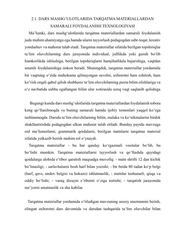  
 
2.1. DARS MASHG’ULOTLARIDA TARQATMA MATERIALLARDAN 
SAMARALI FOYDALANISH TEXNOLOGIYASI 
    Ma’lumki, dars mashg‘ulotlarida tarqatma materiallardan samarali foydalanish 
juda muhim ahamiyatga ega hamda ularni tayyorlash pedagogdan sabr-toqat, kreativ 
yondashuv va mahorat talab etadi. Tarqatma materiallar sifatida berilgan topshiriqlar 
ta‘lim oluvchilarning dars jarayonida individual, juftlikda yoki guruh bo‘lib 
hamkorlikda ishlashiga, berilgan topshiriqlarni hamjihatlikda bajarishiga, vaqtdan 
unumli foydalanishiga imkon beradi. Shuningdek, tarqatma materiallar yordamida 
bir vaqtning o‘zida muhokama qilinayotgan savolni, axborotni ham eshitish, ham 
ko‘rish orqali qabul qilish shubhasiz ta‘lim oluvchilarning puxta bilim olishlariga va 
o‘z navbatida ushbu egallangan bilim ular xotirasida uzoq vaqt saqlanib qolishiga 
     Bugungi kunda dars mashg‘ulotlarida tarqatma materiallardan foydalanish tobora 
keng qo‘llanilmoqda va buning samarali hamda ijobiy tomonlari yaqqol ko‘zga 
tashlanmoqda. Darsda ta‘lim oluvchilarning bilim, malaka va ko‘nikmalarini birdek 
shakllantirishda pedagogdan ulkan mahorat talab etiladi. Bunday paytda mavzuga 
oid ma’lumotlarni, grammatik qoidalarni, berilgan matnlarni tarqatma material 
sifatida yetkazib berish muhim rol o‘ynaydi. 
    Tarqatma materiallar - bu har qanday ko‘rgazmali vositalar bo‘lib, bu 
bo‘lishi mumkin. Tarqatma materiallarni tayyorlash va qo‘llashda quyidagi 
qoidalarga alohida e‘tibor qaratish maqsadga muvofiq: - matn shrifti 12 dan kichik 
bo‘lmasligi; - sarlavhalarni bosh harf bilan yozishi; - bir betda 80 tadan ko‘p belgi 
(harf, qavs, undov belgisi va hokazo) ishlatmaslik; - matnlar tushunarli, qisqa va 
oddiy bo‘lishi; - varaq dizayni e’tiborni o‘ziga tortishi; - tarqatish jarayonida 
me‘yorni unutmaslik va shu kabilar. 
   Tarqatma materiallar yordamida o‘tiladigan mavzuning asosiy mazmunini berish, 
olingan axborotni dars davomida va darsdan tashqarida ta‘lim oluvchilar bilan 
