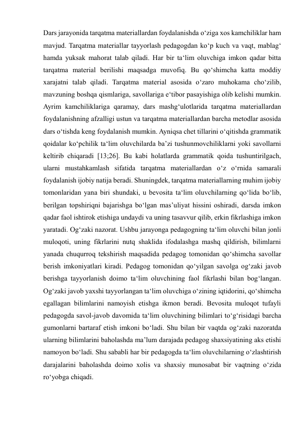  
 
Dars jarayonida tarqatma materiallardan foydalanishda o‘ziga xos kamchiliklar ham 
mavjud. Tarqatma materiallar tayyorlash pedagogdan ko‘p kuch va vaqt, mablag‘ 
hamda yuksak mahorat talab qiladi. Har bir ta‘lim oluvchiga imkon qadar bitta 
tarqatma material berilishi maqsadga muvofiq. Bu qo‘shimcha katta moddiy 
xarajatni talab qiladi. Tarqatma material asosida o‘zaro muhokama cho‘zilib, 
mavzuning boshqa qismlariga, savollariga e‘tibor pasayishiga olib kelishi mumkin. 
Ayrim kamchiliklariga qaramay, dars mashg‘ulotlarida tarqatma materiallardan 
foydalanishning afzalligi ustun va tarqatma materiallardan barcha metodlar asosida 
dars o‘tishda keng foydalanish mumkin. Ayniqsa chet tillarini o‘qitishda grammatik 
qoidalar ko‘pchilik ta‘lim oluvchilarda ba’zi tushunmovchiliklarni yoki savollarni 
keltirib chiqaradi [13;26]. Bu kabi holatlarda grammatik qoida tushuntirilgach, 
ularni mustahkamlash sifatida tarqatma materiallardan o‘z o‘rnida samarali 
foydalanish ijobiy natija beradi. Shuningdek, tarqatma materiallarning muhim ijobiy 
tomonlaridan yana biri shundaki, u bevosita ta‘lim oluvchilarning qo‘lida bo‘lib, 
berilgan topshiriqni bajarishga bo‘lgan mas’uliyat hissini oshiradi, darsda imkon 
qadar faol ishtirok etishiga undaydi va uning tasavvur qilib, erkin fikrlashiga imkon 
yaratadi. Og‘zaki nazorat. Ushbu jarayonga pedagogning ta‘lim oluvchi bilan jonli 
muloqoti, uning fikrlarini nutq shaklida ifodalashga mashq qildirish, bilimlarni 
yanada chuqurroq tekshirish maqsadida pedagog tomonidan qo‘shimcha savollar 
berish imkoniyatlari kiradi. Pedagog tomonidan qo‘yilgan savolga og‘zaki javob 
berishga tayyorlanish doimo ta‘lim oluvchining faol fikrlashi bilan bog‘langan. 
Og‘zaki javob yaxshi tayyorlangan ta‘lim oluvchiga o‘zining iqtidorini, qo‘shimcha 
egallagan bilimlarini namoyish etishga ikmon beradi. Bevosita muloqot tufayli 
pedagogda savol-javob davomida ta‘lim oluvchining bilimlari to‘g‘risidagi barcha 
gumonlarni bartaraf etish imkoni bo‘ladi. Shu bilan bir vaqtda og‘zaki nazoratda 
ularning bilimlarini baholashda ma’lum darajada pedagog shaxsiyatining aks etishi 
namoyon bo‘ladi. Shu sababli har bir pedagogda ta‘lim oluvchilarning o‘zlashtirish 
darajalarini baholashda doimo xolis va shaxsiy munosabat bir vaqtning o‘zida 
ro‘yobga chiqadi.    
