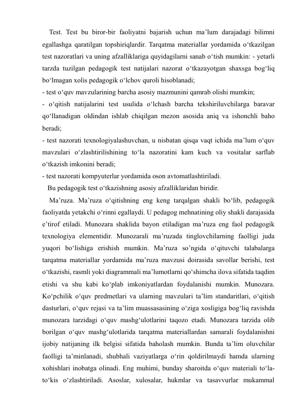  
 
    Test. Test bu biror-bir faoliyatni bajarish uchun ma’lum darajadagi bilimni 
egallashga qaratilgan topshiriqlardir. Tarqatma materiallar yordamida o‘tkazilgan 
test nazoratlari va uning afzalliklariga quyidagilarni sanab o‘tish mumkin: - yetarli 
tarzda tuzilgan pedagogik test natijalari nazorat o‘tkazayotgan shaxsga bog‘liq 
bo‘lmagan xolis pedagogik o‘lchov quroli hisoblanadi;  
- test o‘quv mavzularining barcha asosiy mazmunini qamrab olishi mumkin;  
- o‘qitish natijalarini test usulida o‘lchash barcha tekshiriluvchilarga baravar 
qo‘llanadigan oldindan ishlab chiqilgan mezon asosida aniq va ishonchli baho 
beradi;  
- test nazorati texnologiyalashuvchan, u nisbatan qisqa vaqt ichida ma’lum o‘quv 
mavzulari o‘zlashtirilishining to‘la nazoratini kam kuch va vositalar sarflab 
o‘tkazish imkonini beradi;  
- test nazorati kompyuterlar yordamida oson avtomatlashtiriladi.  
   Bu pedagogik test o‘tkazishning asosiy afzalliklaridan biridir.  
    Ma’ruza. Ma’ruza o‘qitishning eng keng tarqalgan shakli bo‘lib, pedagogik 
faoliyatda yetakchi o‘rinni egallaydi. U pedagog mehnatining oliy shakli darajasida 
e’tirof etiladi. Munozara shaklida bayon etiladigan ma’ruza eng faol pedagogik 
texnologiya elementidir. Munozarali ma’ruzada tinglovchilarning faolligi juda 
yuqori bo‘lishiga erishish mumkin. Ma’ruza so’ngida o‘qituvchi talabalarga 
tarqatma materiallar yordamida ma’ruza mavzusi doirasida savollar berishi, test 
o‘tkazishi, rasmli yoki diagrammali ma’lumotlarni qo‘shimcha ilova sifatida taqdim 
etishi va shu kabi ko‘plab imkoniyatlardan foydalanishi mumkin. Munozara. 
Ko‘pchilik o‘quv predmetlari va ularning mavzulari ta’lim standaritlari, o‘qitish 
dasturlari, o‘quv rejasi va ta’lim muassasasining o‘ziga xosligiga bog‘liq ravishda 
munozara tarzidagi o‘quv mashg‘ulotlarini taqozo etadi. Munozara tarzida olib 
borilgan o‘quv mashg‘ulotlarida tarqatma materiallardan samarali foydalanishni 
ijobiy natijaning ilk belgisi sifatida baholash mumkin. Bunda ta’lim oluvchilar 
faolligi ta’minlanadi, shubhali vaziyatlarga o‘rin qoldirilmaydi hamda ularning 
xohishlari inobatga olinadi. Eng muhimi, bunday sharoitda o‘quv materiali to‘la-
to‘kis o‘zlashtiriladi. Asoslar, xulosalar, hukmlar va tasavvurlar mukammal 
